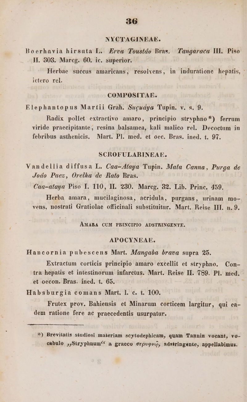 NYCTAGINEAE. Boerhavia hirsuta L. Erea Toustdo Bras, Tangaraca I. Piso Ir. 308. Mareg. 60. ic. superior. Herbae succus amaricans, resolvens, in induratione hepatis, : ictero rel. COMPOSITAE. Elephantopus Martii Grah. Swcuaya Tupin. v. s. 9. Radix pollet extraetivo amaro, principio strvphno*) ferrum viride praecipitante, resina balsamea, kali malico rel. Decoctum in febribus asthenicis. Mart. Pl. med. et oec. Bras. ined. t. 97. SCROFULARINEAE. Vandellia diffusa L. Caa-4A(aya 'Tupin. Mata Canna, Purga de Jodo Paez, Orelha de Hato Bras. Caa-alaya Piso T. 110, II. 230. Marceg. 39. Lib. Princ. 459. Herba amara, mucilaginosa, acridula, purgans, urinam mo- vens, nostrati Gratiolae officinali substituitur. Mart. Reise III. n. 9. ÁMABA CUM PRINCIPIO ADSTRINGENTE. APOCYNEAE. Hancornia pubescens Mart. Mangaba brava supra 25. Extractum cortieis principio amaro excellit et stryphno. Con- ira hepatis et intestinorum infarctus. Mart. Reise II. 789. Pl. med. et oecon. Bras. ined. t. 65. | Habsburgia comans Mart. l. c. t. 100. Frutex prov. Bahiensis et Minarum corticem largitur, qui ea- dem ratione fere ac praecedentis usurpatur. *) Brevitatis studiosi materiam scytodephicam, quam Tannin vocant, vo- cabulo , Síryphnum^* a graeco orpvovo, ndséringente, appellabimus.