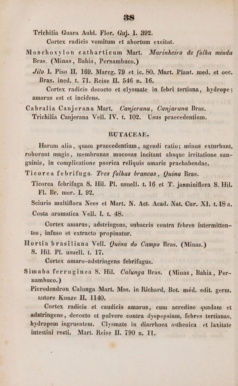 Ee Trichilia Guara Aubl. Flor. Guj. I. 392. Cortex radicis vomitum et abortum excitat. Moschoxylon catharticum Mart. JMarinheiro de folha muda Bras. (Minas, Bahia, Pernambuco.) Jiio Y. Piso IL. 169. Mareg. 19 et ic. 80. Mart. Plant. med. et oec. Bras. ined. t. 11. Reise II. 546 n. 16. bs . Cortex radicis decocto et elysmate in febri tertiana, hydrope; amarus est et incidens. | Cabralia Canjerana Mart, Canjerana, Canjarana Bras. Trichilia Canjerana Vell. IV. t. 102. Usus praecedentium. RUTACEAE. Harum alia, quam praecedentium , agendi ratio; minus extürbant, roborant magis, membranas mucosas incitant absque irritatione san- euinis, in complicatione psorica reliquis amaris praehabendae. Ticorea febrifuga. Tres folhas brancas , Quina Bras. Ticorea febrifuga S. Hil. Pl. usuell. t. 16 et T. jasminiflora S. Hil. Fl. Br. mer. I. 92. Sciuris multiflora Nees et Mart. N. Aet. Acad. Nat, Cur. Xl. t. 18 a. Costa aromatica Vell. L t. 48. Cortex amarus, adstringens, subacris contra febres intermitten- tes, infuso et extracto propinatur. Hortia brasiliana Vell. Quina do Campo Bras. (Minas.) S. Hil. Pl. usuell. t. 17. Cortex amaro-adstringens febrifugus. Simaba ferruginea S. Hil. Calunga Bras. (Minas, Bahia, Per- nambuco.) Pierodendron Calunga Mart. Mss. in Richard, Bot. méd. edit. germ. autore Kunze II. 1140. : Cortex radicis et caudicis amarus, cum acredine quadam et adstringens , decocto et pulvere contra dyspepsiam, febres tertianas, hydropem ingruentem. Clysmate in diarrhoea asthenica et laxitate
