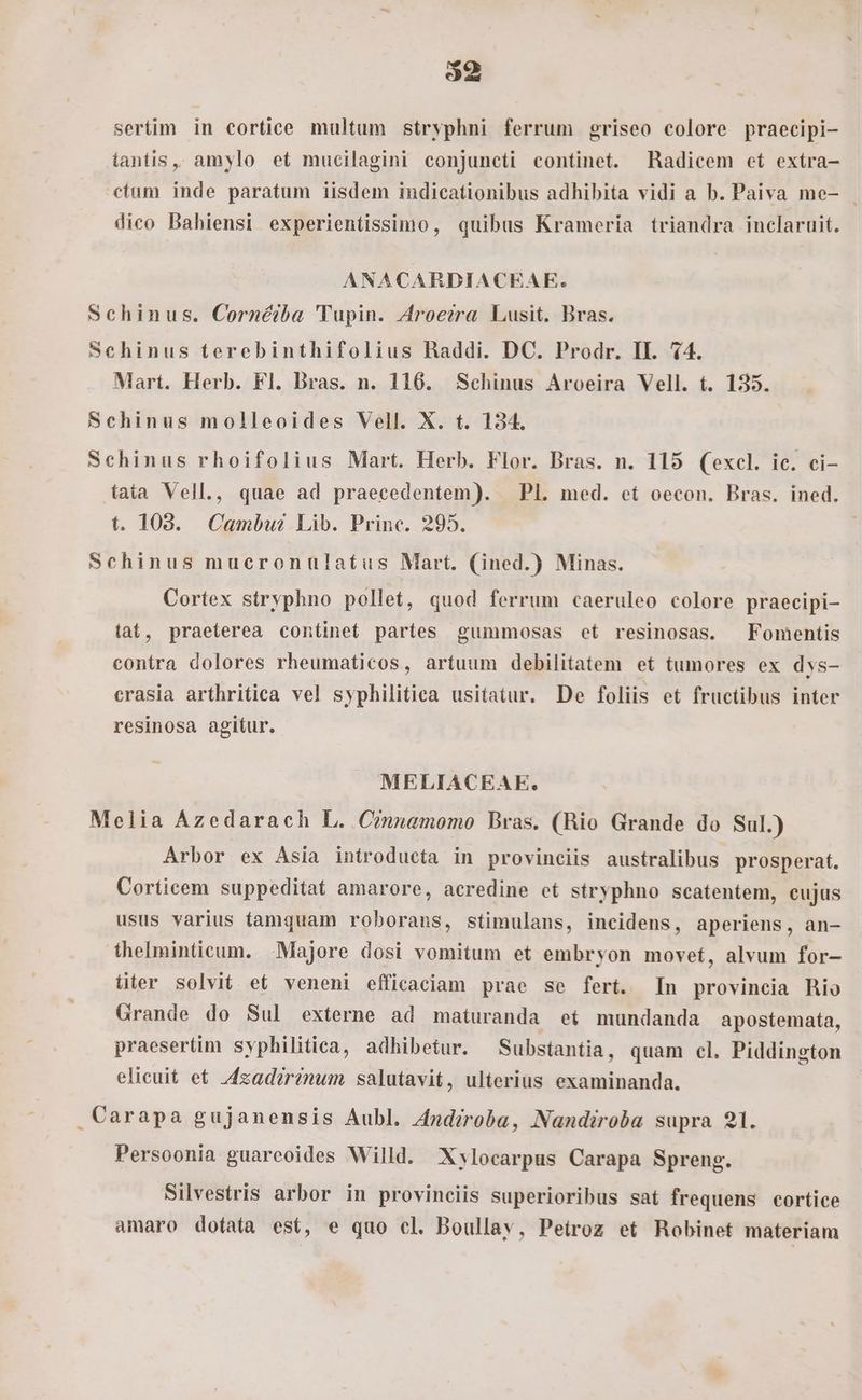 o2 sertim in cortice multum siryphni ferrum griseo colore praecipi- tantis, amylo et mucilagini conjuncti continet. Radicem et extra- ctum inde paratum iisdem indicationibus adhibita vidi a b. Paiva me- dico Bahiensi experientissimo, quibus Krameria triandra inclaruit. ANACARDIACEAE. Schinus. Cornéiba 'Tupin. Aroecra Lusit. Bras. Schinus terebinthifolius RBaddi. DC. Prodr. II. 44. Mart. Herb. Fl. Bras. n. 116. Schinus Aroeira Vell. t. 135. Schinus molleoides Vell. X. t. 134. Schinus rhoifolius Mart. Herb. Flor. Bras. n. 115 (excl. ic. ci- fata Vell., quae ad praecedentem). — Pl. med. et oecon. Bras. ined. t. 108. Cambu? Lib. Princ. 295. Schinus mucronuüulatus Mart. (ined.) Minas. Cortex stryphno pollet, quod ferrum caeruleo colore praecipi- tat, praeterea continet partes gummosas et resinosas. Fomentis contra dolores rheumaticos, artuum debilitatem et tumores ex dys- crasia arthritica vel syphilitica usitatur. De foliis et fructibus inter resinosa agitur. MELIACEAE. Melia Azedarach L. Cinnamomo Bras. (Rio Grande do Sul.) Arbor ex Asia introducta in provinciis australibus prosperat. Corticem suppeditat amarore, acredine et stryphno scatentem, eujus usus varius tamquam roborans, stimulans, incidens, aperiens, an- thelminticum. Majore dosi vomitum et embryon movet, alvum for- titer solvit et veneni efficaciam prae se fert. In provincia hio Grande do Sul externe ad maturanda et mundanda apostemata, praesertim syphilitica, adhibetur. Substantia, quam cl. Piddington elicuit et 4zad?rinum salutavit, ulterius examinanda. .Carapa gujanensis Aubl. Andiroba, Nandiroba supra 21. Persoonia guareoides Willd. Xylocarpus Carapa Spreng. Silvestris arbor in provinciis superioribus sat frequens cortice amaro dotata est, e quo cl. Boullav, Petroz et Robinet materiam