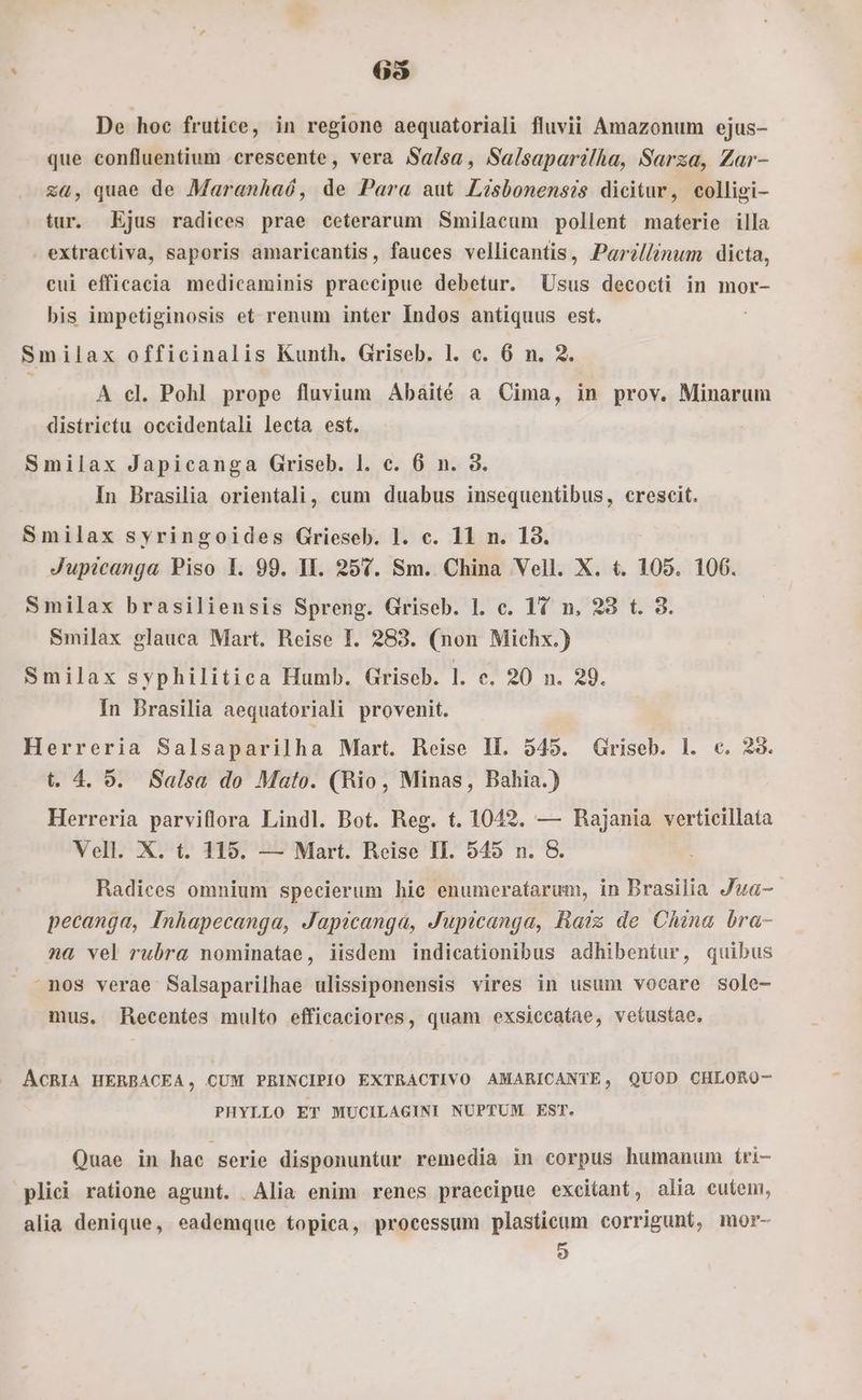 63 De hoc frutice, in regione aequatoriali fluvii Amazonum ejus- que confluentium crescente, vera Sa/sa, Salsaparilha, Sarza, Zar- za, quae de Maranhaó, de Para aut Lésbonensis dicitur, colligi- tur. Ejus radices prae ceterarum Smilacum pollent materie illa . extractiva, saporis amaricantis, fauces vellicantis, Par?llinum dicta, eui efficacia medicaminis praecipue debetur. Usus decocti in mor- bis impetiginosis et renum inter Indos antiquus est. Smilax officinalis Kunth. Griseb. l. c. 6 n. 2. ^ A cl. Pohl prope fluvium Abaité a Cima, in prov. Minarum districtu occidentali lecta est. Smilax Japicanga Griseb. l. e. 6 n. 3. In Brasilia orientali, cum duabus insequentibus, crescit. Smilax syringoides Grieseb. 1. c. 11 n. 18. Jupicanga Piso l. 99. II. 257. Sm. China Vell. X. t. 105. 106. Smilax brasiliensis Spreng. Griseb. 1. c. 17 n. 23 t. 3. Smilax glauca Mart. Reise I. 283. (non Michx.) Smilax syphilitica Humb. Griseb. l. c. 20 n. 29. In Brasilia aequatoriali provenit. Herreria Salsaparilha Mart. Reise Il. 545. Griseb. 1. c. 23. t. 4. 9. Salsa do Mato. (Rio, Minas, Bahia.) Herreria parviflora Lindl. Bot. Reg. t. 1042. — Rajania verticillata Vell. X. t. 115. — Mart. Reise II. 545 n. 8&amp;. Radices omnium specierum hic enumeratarum, in Brasilia Jua- - pecanga, Inhapecanga, Japicanga, Jupicanga, Raiz de China bra- na vel rubra nominatae, iisdem indicationibus adhibentur, quibus nos verae Salsaparilhae ulissiponensis vires in usum vocare sole- mus. Recentes multo efficaciores, quam exsiccatae, vetustae, ACRIA HERBACEA, CUM PRINCIPIO EXTRACTIVO AMARICANTE, QUOD CHLORO- PHYLLO ET MUCILAGINI NUPTUM EST. Quae in hac serie disponuntur remedia in corpus humanum íri- plici ratione agunt. Alia enim renes praecipue excitant, alia cutem, alia denique, eademque topica, processum plastieum corrigunt, mor- o