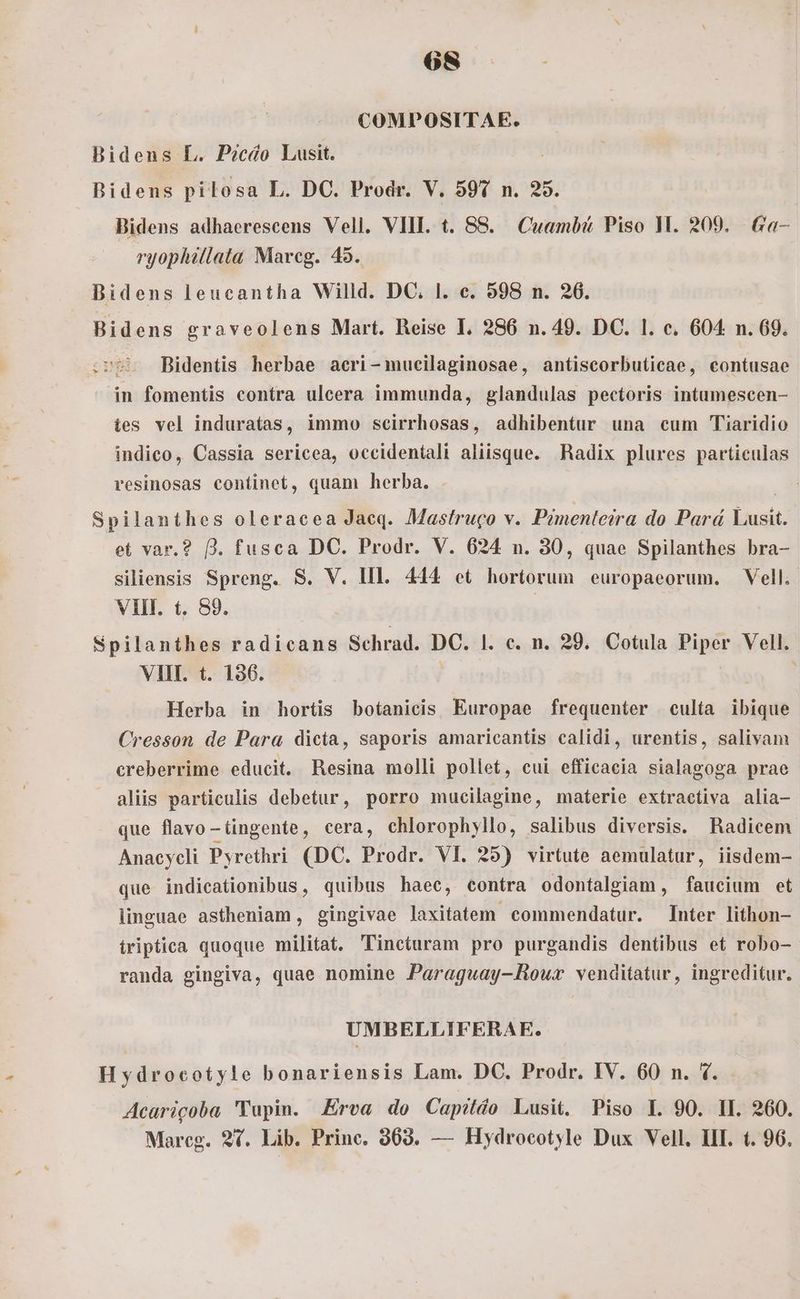 COMPOSITAE. Bidens L. P?cáo Lusit. Bidens pilosa L. DC. Prodr. V. 597 n. 25. Bidens adhaerescens Vell. VIIE. t. 88. Cuambt Piso 1M. 209. | Ga- ryophillata Mareg. 45. Bidens leucantha Willd. DC. l. e. 598 n. 26. Bidens graveolens Mart. Reise I. 286 n. 49. DC. 1. e. 604 n. 69. .r95 Bidentis herbae aeri-mucilaginosae, antiscorbuticae, contusae in fomentis contra ulcera immunda, glandulas pectoris intumescen- ies vel induratas, immo scirrhosas, adhibentur una cum Tiaridio indico, Cassia sericea, occidentali aliisque. Radix plures particulas resinosas continet, quam herba. Spilanthes oleraeea Jaeq. Mastruco v. Pimenleira do Pará Lusit. et var.? Jj. fusca DC. Prodr. V. 624 n. 30, quae Spilanthes bra- siliensis Spreng. S. V. IIl. 444 et hortorum europaeorum. Vell. VIII. t. 89. | Spilanthes radicans Schrad. Dis |. e. n. 29. Cotula Piper Vell. VIII. t. 136. | Herba in hortis botanieis Europae frequenter culta ibique Cresson de Para dicta, saporis amaricantis calidi, urentis, salivam creberrime educit. Resina molli pollet, cui efficacia sialagoga prae aliis particulis debetur, porro mucilagine, materie extractiva alia- que flavo-tingente, cera, chlorophyllo, salibus diversis. Radicem Anacycli Pyrethri (DC. Prodr. VI. 25) virtute aemulatur, iisdem- que indicationibus, quibus haec, contra odontalgiam, faucium et linguae astheniam, gingivae laxitatem commendatur. Inter lithon- triptica quoque militat. 'Tincturam pro purgandis dentibus et robo- randa gingiva, quae nomine Paraguay-Rouwxr venditatur, ingreditur. UMBELLIFERAE. Hydrocotyle bonariensis Lam. DC. Prodr. IV. 60 n. 4. Acaricoba 'Tupin. Erva do Capildo Lusit. Piso E. 90. II. 260. Mareg. 9. Lib. Princ. 963. — Hydrocotyle Dux Vell. III. t. 96.
