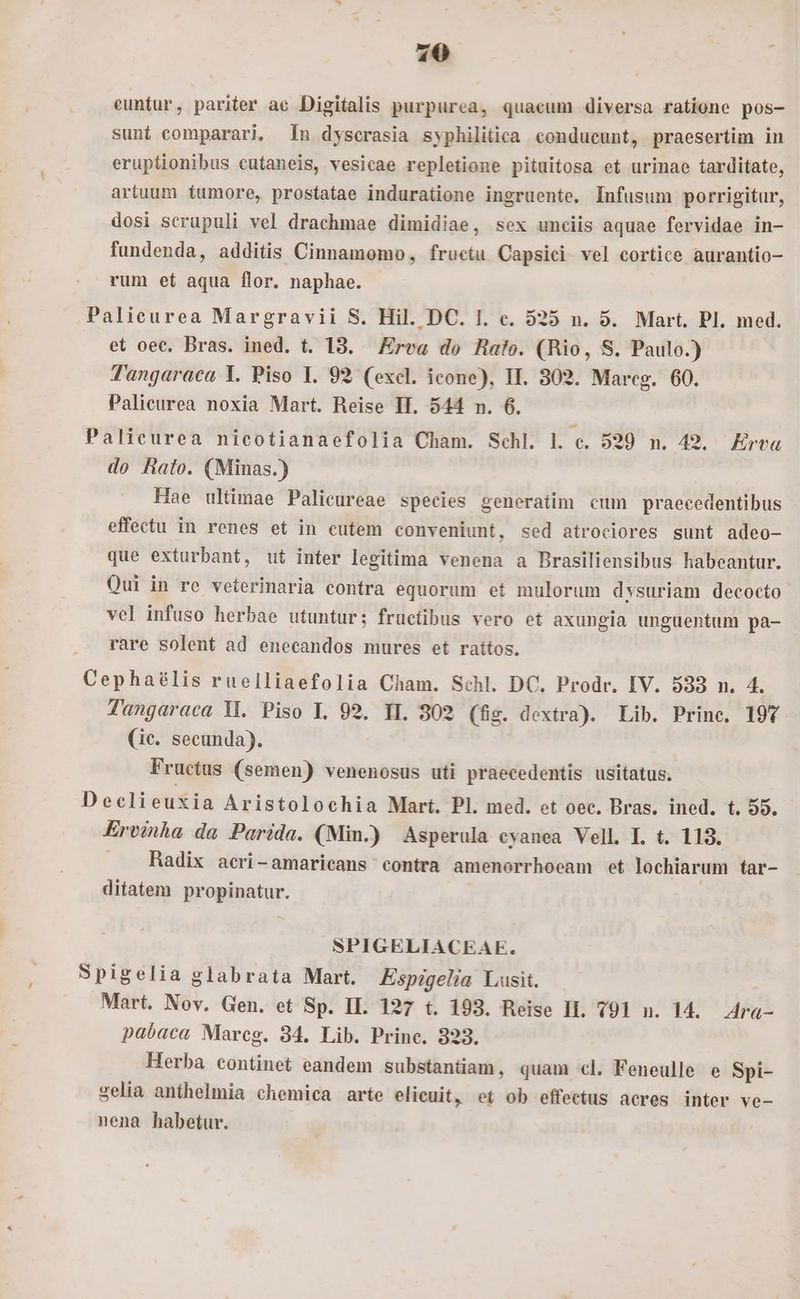 20 euntur, pariter ae Digitalis purpurea, quacum diversa ratione pos- sunt comparari. 1n dyscrasia syphilitica conducunt, praesertim in eruptionibus cutaneis, vesicae repletione pituitosa et urinae tarditate, artuum tumore, prostatae induratione ingruente. Infusum porrigitur, dosi scrupuli vel drachmae dimidiae, sex unciis aquae fervidae in- fundenda, additis Cinnamomo, fructu Capsici vel cortice aurantio- rum et aqua flor. naphae. Palieurea Margravii S. Hil. DC. I. e. 525 n. 5. Mart. Pl. med. et oec. Bras. ined. t. 18. Ere do Hafoe. (Rio, S. Paulo.) Tangaraca Y. Piso I. 92 (excl. icone), II. 302. Mareg. 60. Palicurea noxia Mart. Reise II. 544 n. 6. Palicurea nicotianaefolia Cham. Schl. l. c. 529 m. 42. Erva do hato. (Minas.) Hae ultimae Palicureae species generatim cum praecedentibus effectu in renes et in cutem conveniunt, sed atrociores sunt adeo- que exturbant, ut inter legitima venena a Brasiliensibus habeantur. Qui in re veterinaria contra equorum et mulorum dvsuriam decocto vel infuso herbae utuntur; fructibus vero et axungia unguentum pa- rare solent ad enecandos mures et rattos. Cephaélis ruelliaefolia Cham. Schl. DC. Prodr. IV. 533 n. 4. Tangaraca M. Piso I. 92. II. 802 (fis. dextra). Lib. Princ. 197 (ic. secunda). Fructus (semen) venenosus uti praecedentis usitatus. Declieuxia Aristolochia Mart. Pl. med. et oec. Bras. ined. t. 55. Ervinha da Parida. (Min.) Asperula cyanea Vell. I. t. 113. . Radix acri-amaricans contra amenorrhoeam et lochiarum tar- ditatem propinatur. | SPIGELIACEAE. Spigelia glabrata Mart. Espigelia Lusit. : Mart. Nov. Gen. et Sp. II. 127 t. 193. Reise IL. 791 n. 14. 4ra- pabaca Marcg. 34. Lib. Princ. 323. Herba continet eandem substantiam, quam cl. Feneulle e Spi- zelia anthelmia chemica arte elicuit, et ob effectus acres inter ve- nena habetur.