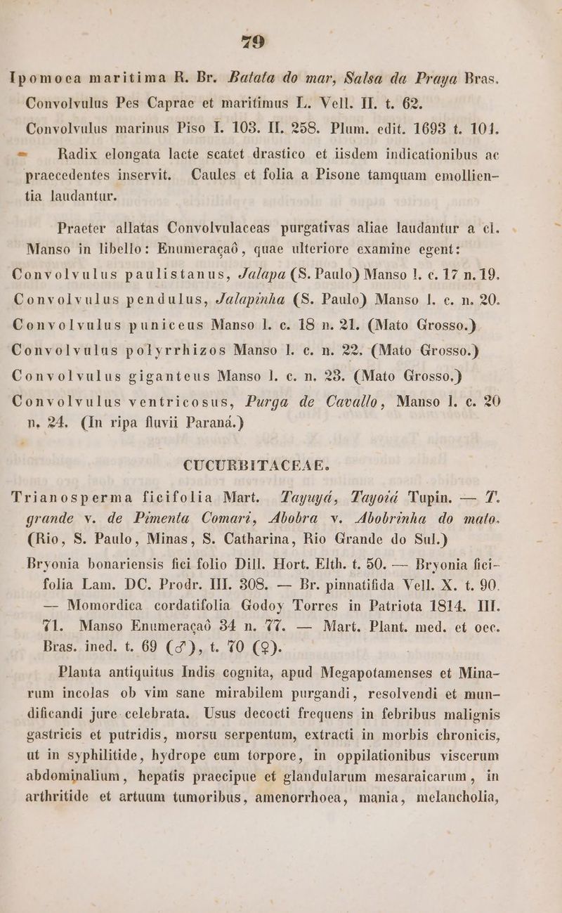 79 Ipomoea maritima RH. Br. Batata do mar, Salsa da Praya Bras. Convolvulus Pes Caprae et maritimus L. Vell. II. t. 62. Convolvulus marinus Piso IL. 103. II. 258. Plum. edit. 1693 t. 101. ^ . Radix elongata lacte scatet drastico et iisdem indicationibus ac praecedentes inservit, Caules et folia a Pisone tamquam emollien- tia laudantur. Praeter allatas Convolvulaceas purgativas aliae laudantur a cl. Manso in libello: Enumeracaó, quae ulteriore examine egent: Convolvulus paulistanus, Ja/apa (S. Paulo) Manso 1. c. 17 n. 19. Convolvulus pendulus, Ja/apznha (S. Paulo) Manso l. c. n. 20. Convolvulus puniceus Manso l. c. 18 n. 21. (Mato Grosso.) Convolvulus polyrrhizos Manso l. c. n. 22. (Mato Grosso.) Convolvulus giganteus Manso l. c. n. 23. (Mato Grosso.) Convolvulus ventricosus, Purga de Cavallo, Manso l. c. 20 n. 24. (In ripa fluvii Paraná.) P d CUCURBITACEAE. Trianosperma ficifolia Mart. Tayuyd, Tayoid 'Tupin. — 7. grande v. de Pémenía Comari, .bobra v. .bobrinha do mato. (Rio, S. Paulo, Minas, S. Catharina, Rio Grande do Sul.) Bryonia bonariensis fici folio Dill. Hort. Elth. t. 50. — Bryonia fici- folia Lam. DC. Prodr. III. 308. — Br. pinnatifida Vell. X. t. 90. — Momordica cordatifolia Godoy Torres in Patriota 1814. III. 41. Manso Enumeracaó 34 n. (4. — Mart. Plant. med. et oec. Bras. ined. t. 69 (0), t. 10 (9). Planta antiquitus Indis cognita, apud Megapotamenses et Mina- rum incolas ob vim sane mirabilem purgandi, resolvendi et mun- dificandi jure. celebrata. Usus decocti frequens in febribus malignis gastrieis et putridis, morsu serpentum, extracti in morbis chronicis, ut in syphilitide, hydrope eum torpore, in oppilationibus viscerum abdominalium , hepatis praecipue ef glandularum mesaraicarum , in arthritide et artuum tumoribus, amenorrhoea, mania, melancholia,