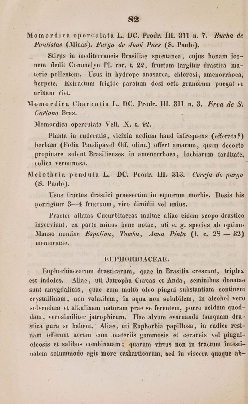 S2 Momordica operculata L. DC. Prodr. III. 811 n. Y. Bucha de Paulislas (Minas). Purga de Joaó Paes (S. Paulo). Stirps in mediterraneis Brasiliae spontanea, cujus bonam ico- nem dedit Commelyn Pl. rar. t. 22, fructum largitur drastica ma- terie pollentem. Usus in hydrope anasarca, chlorosi, amenorrhoea, herpete. Exiractum frigide paratum dosi octo granorum purgat et urinam ciet. Momordica Charantia L. DC. Prodr. IH. 3811 n. 3. Erva de S. Caétano Bras. Momordica operculata Vell. X. t. 92. Planta in ruderatis, vicinia aedium haud infrequens (efferata?) herbam (Folia Pandipavel Off. olim.) offert amaram, quam decocto propinare solent Brasilienses in amenorrhoea, lochiarum tarditate, .colica verminosa. Melothria pendula L. DC. Prodr. HI. 318, Cereja de purga (S. Paulo). Usus fructus drastici praesertim in equorum morbis. Dosis his porrigitur 8—-4 fructuum , viro dimidii vel unius. Praeter allatas Cueurbitaeeas multae aliae eidem scopo drastico inserviunt, ex parte minus bene notae, uti e. g. species ab optimo Manso nomine Ispeping Tomba, Anna Pinia (1. c. 28 — 282) memoratae. EUPHORBIACEAE. Euphorbiacearum drasiicaraun, quae in Brasilia crescunt, triplex est indoles. Aliae, uti Jatropha Curcas et Anda, seminibus donatae sunt amygdalinis, quae cum multo oleo pingui substantiam continent erystallinam, non volatilem, in aqua non solubilem, in alcohol vero solvendam et alkalinam naturam prae se ferentem, porro acidum quod- dam, verosimiliter jatrophicum. Hae alvum evacuando tamquam dra- stica pura se habent. Aliae, uti Euphorbia papillosa, in radice resi- nam offerunt acrem cum .materiis gummosis et ceraceis vel pingui- oleosis et salibus combinatam ; quarum virtus non in tractum intesti- nalem solummodo agit more catharticorum, sed in viscera quoque ab-