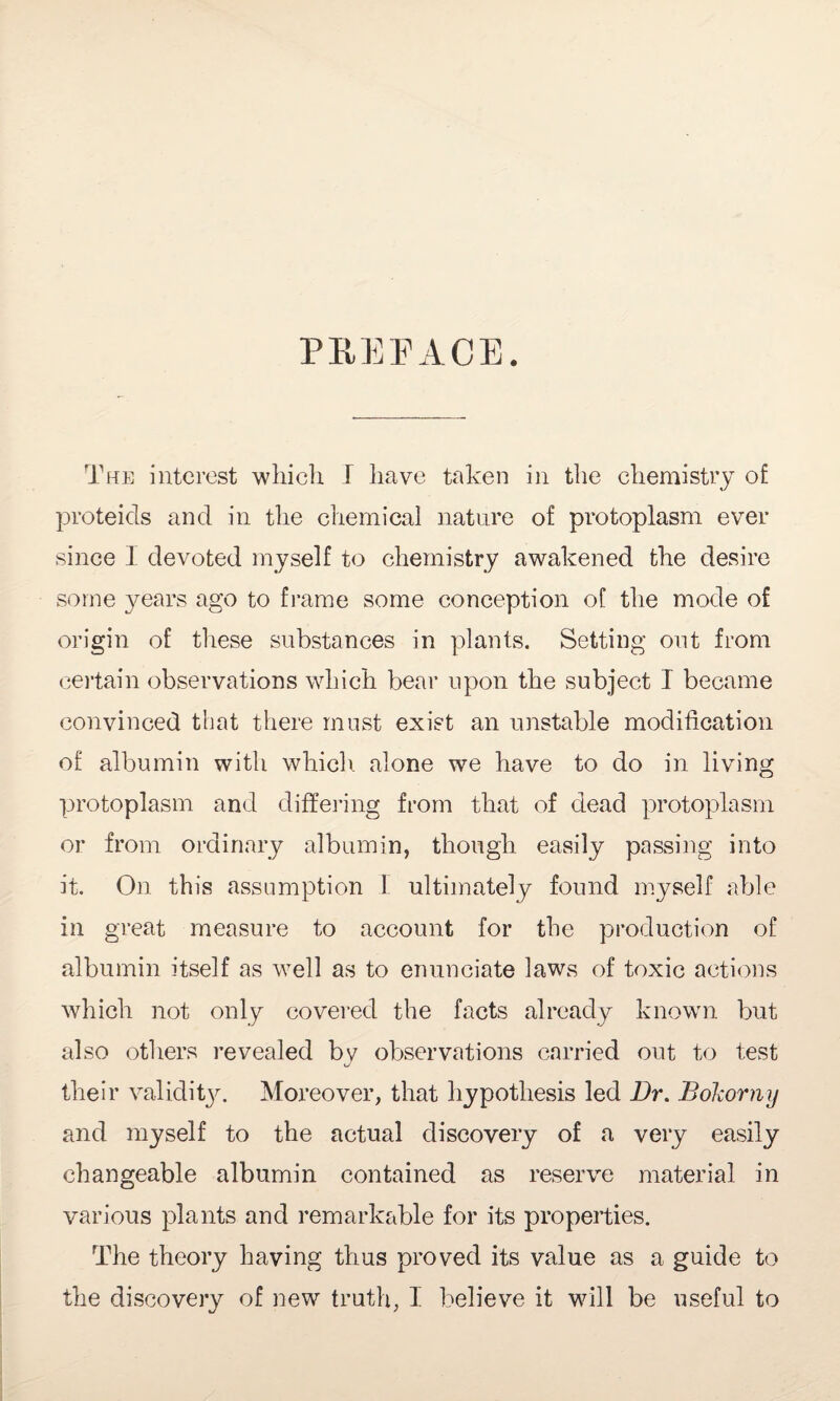 PREFACE. The interest which I have taken in the chemistry of proteids and in the chemical nature of protoplasm ever since I devoted myself to chemistry awakened the desire some years ago to frame some conception of the mode of origin of these substances in plants. Setting out from certain observations which bear upon the subject I became convinced that there must exist an unstable modification of albumin with which alone we have to do in living protoplasm and differing from that of dead protoplasm or from ordinary albumin, though easily passing into it. On this assumption I ultimately found myself able in great measure to account for the production of albumin itself as well as to enunciate laws of toxic actions which not only covered the facts already known but also others revealed by observations carried out to test their validity. Moreover, that hypothesis led Dr. Bokorny and myself to the actual discovery of a very easily changeable albumin contained as reserve material in various plants and remarkable for its properties. The theory having thus proved its value as a guide to the discovery of new truth, I believe it will be useful to