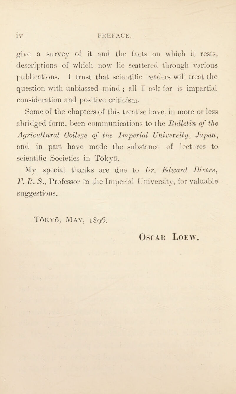 give a survey of it and the facts on which it rests, descriptions of which now lie scattered through various publications. J trust that scientific readers will treat the question with unbiassed mind; all I ask for is impartial consideration and positive criticism. Some of the chapters of this treatise have, in more or less abridged form, been communications to the Bulletin of the Agricultural College of the Imperial University, Japan, and in part have made the substance of lectures to scientific Societies in Tok}7o. My special thanks are due to Ur. Edward Divers, F. It. S., Professor in the Imperial University, for valuable suggestions. Tokyo, May, 1896. Oscar Loeiv.