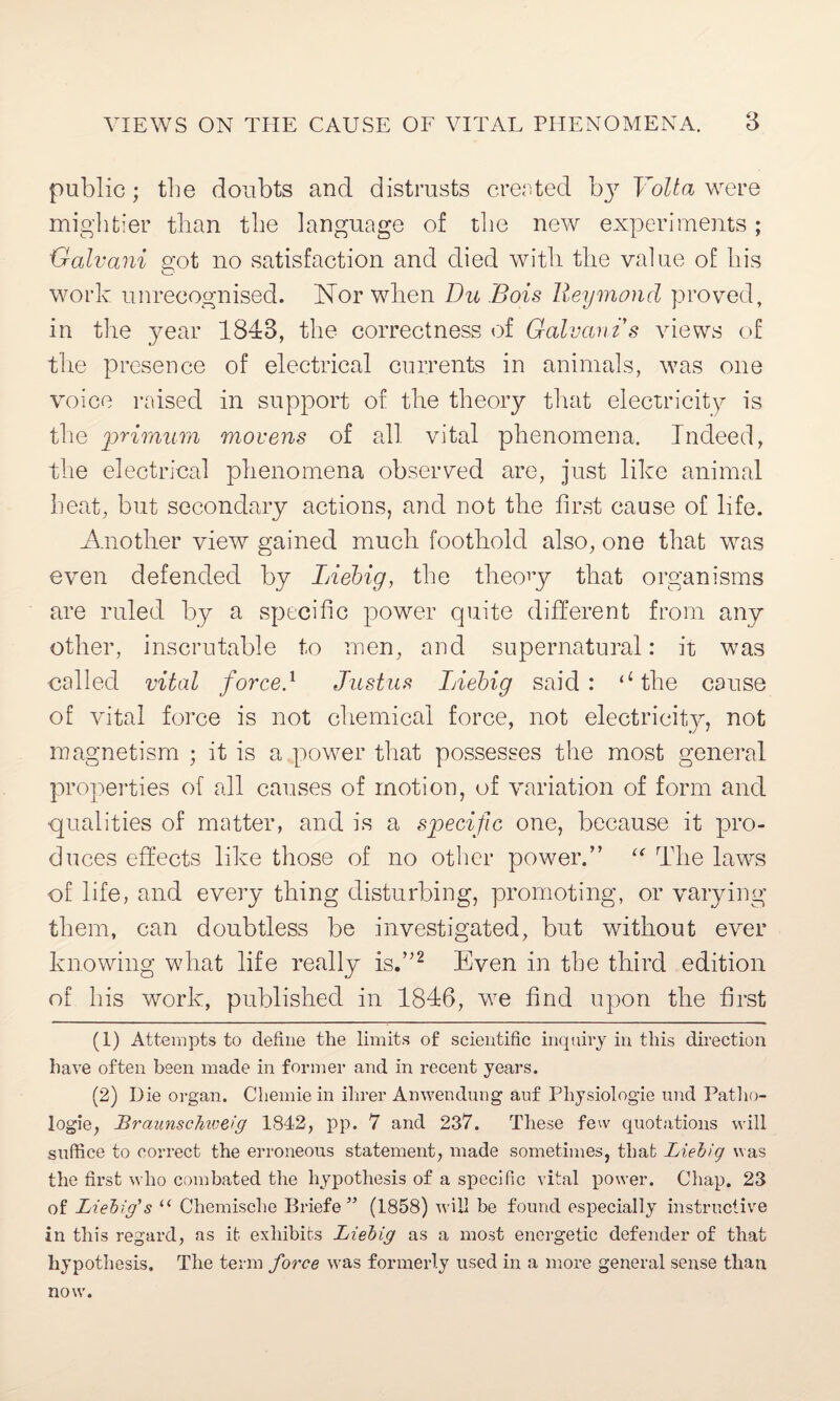 public; the doubts and distrusts created bj7 Volta were mightier than the language of the new experiments; Galvani got no satisfaction and died with the value of his work unrecognised. Nor when Du Bois lleymond proved, in the year 1843, the correctness of Galvan is views of the presence of electrical currents in animals, was one voice raised in support of the theory that electricity is the primum movens of all vital phenomena. Indeed, the electrical phenomena observed are, just like animal heat, but secondary actions, and not the first cause of life. Another view gained much foothold also, one that was even defended by Liebig, the theory that organisms are ruled by a specific power quite different from any other, inscrutable to men, and supernatural: it was called vital force} Justus Liebig said: (l the cause of vital force is not chemical force, not electricity, not magnetism ; it is a power that possesses the most general properties of all causes of motion, of variation of form and ■qualities of matter, and is a specific one, because it pro¬ duces effects like those of no other power.” “ The laws of life, and every thing disturbing, promoting, or varying them, can doubtless be investigated, but without ever knowing what life really is.”1 2 Even in the third edition of his work, published in 1846, we find upon the first (1) Attempts to define the limits of scientific inquiry in this direction have often been made in former and in recent years. (2) Die organ. Chemiein ilirer Amvendung auf Physiologie und Patho¬ logic, BraunscMveig 1842, pp. 7 and 237. These few quotations will suffice to correct the erroneous statement, made sometimes, that Liebig was the first who combated the hypothesis of a specific vital power. Chap. 23 of Liebig's u Chemische Briefe ” (1858) will be found especially instructive in this regard, as it exhibits Liebig as a most energetic defender of that hypothesis. The term force was formerly used in a more general sense than now.