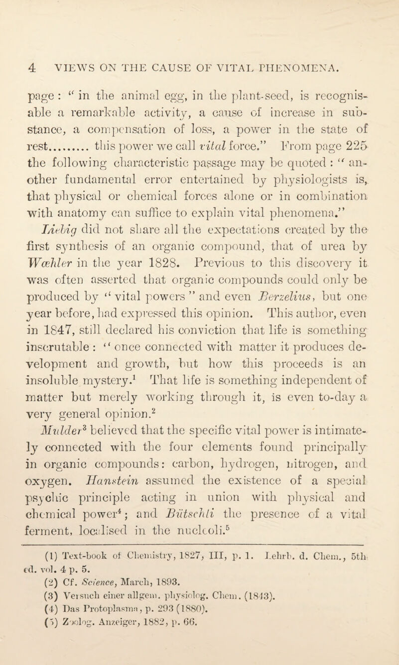 page : 1‘ in the animal egg, in the plant-seed, is recognis¬ able a remarkable activity, a cause of increase in sub- stance, a compensation of loss, a power in the state of rest. this power we call vital force.” From page 225 the following characteristic passage may be quoted : (t an¬ other fundamental error entertained by physiologists is, that physical or chemical forces alone or in combination with anatomy can suffice to explain vital phenomena.” Liebig did not share all the expectations created by the first synthesis of an organic compound, that of urea by Wcehler in the year 1828. Previous to this discovery it was often asserted that organic compounds could only be produced by (i vital powers ” and even Berzelius, but one year before, had expressed this opinion. This author, even in 1847, still declared his conviction that life is something inscrutable : “ once connected with matter it produces de¬ velopment and growth, but how this proceeds is an insoluble mystery.1 That life is something independent of matter but merely working through it, is even to-day a very general opinion.2 3 Mulder* believed that the specific vital power is intimate¬ ly connected with the four elements found principally in organic compounds: carbon, hydrogen, nitrogen, and oxygen. Hanstein assumed the existence of a special psychic principle acting in union with physical and chemical power4; and Biitschti the presence of a vital ferment, localised in the nucleoli.5 (1) Text-book of Chemistry, 1827, III, p. 1. Lehrb. d. Cliein., 5th ed. vol. 4 p. 5. (2) Cf. Science, March, 1893. (3) Versuch einer all gem. physiolog. Chem. (1813). (4) Das Protoplasmn, p. 293 (1880). ('>) Zoolog. Anzeiger, 1882, p. 66.