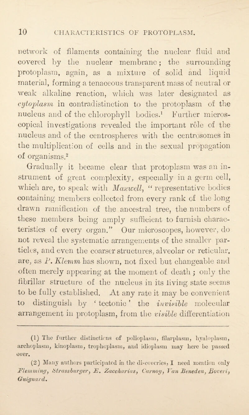 network of filaments containing the nuclear fluid and covered by the nuclear membrane; the surrounding protoplasm, again, as a mixture of solid and liquid material, forming a tenaceous transparent mass o£ neutral or weak alkaline reaction, which was later designated as cytoplasm in contradistinction to the protoplasm of the nucleus and of the chlorophyll bodies.1 Further micros¬ copical investigations revealed the important role of the nucleus and of the centrospheres with the centrosomes in the multiplication of cells and in the sexual propagation of organisms.2 Gradually it became clear that protoplasm was an in¬ strument of great complexity, especially in a germ cell, which are, to speak with Maxwell, “ representative bodies containing members collected from every rank of the long drawn ramification of the ancestral tree, the numbers of these members being amply sufficient to furnish charac¬ teristics of every organ.” Our microscopes, however, do not reveal the systematic arrangements of the smaller par¬ ticles, and even the coarser structures, alveolar or reticular, are, as P. Klemm has shown, not fixed but changeable and often merely appearing at the moment of death ; only the fibrillar structure of the nucleus in its living state seems to be fully established. At any rate it may be convenient to distinguish by ‘ tectonic ’ the invisible molecular arrangement in protoplasm, from the visible differentiation (1) The further distinctions of polioplasm, filarplasin, hyaloplasm, archoplasm, kinoplasm, trophoplasm, and idioplasm may here be passed over. (2) Many authors participated in the discoveries, I need mention only J?lemming, tSirassburger, A. Zaccharias, Carnoy, Ycin lleneden, Poverty Guignard.
