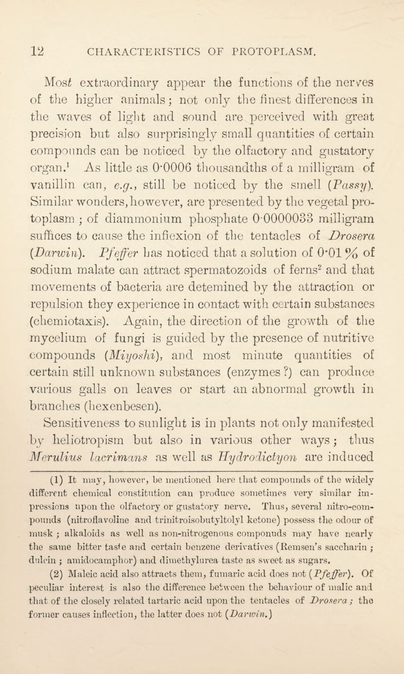 Most extraordinary appear the functions of the nerves of the higher animals; not only the finest differences in the waves of light and sound are perceived with great precision but also surprisingly small quantities of certain compounds can be noticed by the olfactory and gustatory organ.1 As little as 00006 thousandths of a milligram of vanillin can, e.g., still be noticed by the smell (Passy). Similar wonders, however, are presented by the vegetal pro¬ toplasm ; of diammonium phosphate 0-0000033 milligram suffices to cause the inflexion of the tentacles of Drosera [Darwin). Pfeffer has noticed that a solution of O'Ol % of sodium malate can attract spermatozoids of ferns2 and that movements of bacteria are detemined by the attraction or repulsion they experience in contact with certain substances (chemiotaxis). Again, the direction of the growth of the mycelium of fungi is guided by the presence of nutritive compounds (Miyoshi), and most minute quantities of certain still unknown substances (enzymes?) can produce various galls on leaves or start an abnormal growth in branches (hexenbesen). Sensitiveness to sunlight is in plants not only manifested by heliotropisin but also in various other ways; thus Merulius lacrimans as well as Hydrodictyon are induced (1) It may, however, be mentioned here that compounds of the widely different chemical constitution can produce sometimes very similar im¬ pressions upon the olfactory or gustatory nerve. Thus, several nitro-com- pounds (nitroflavoline and trinitroisobutyltolyl ketone) possess the odour of musk ; alkaloids as well as non-nitrogenous componuds may have nearly the same bitter taste and certain benzene derivatives (Remsen’s saccharin ; dulcin ; amidocamphor) and dimethylurea taste as sweet as sugars. (2) Maleic acid also attracts them, fumaric acid does not [Pfeffer). Of peculiar interest is also the difference between the behaviour of malic and that of the closely related tartaric acid upon the tentacles of Drosera ; the former causes inflection, the latter does not [Danvin.)