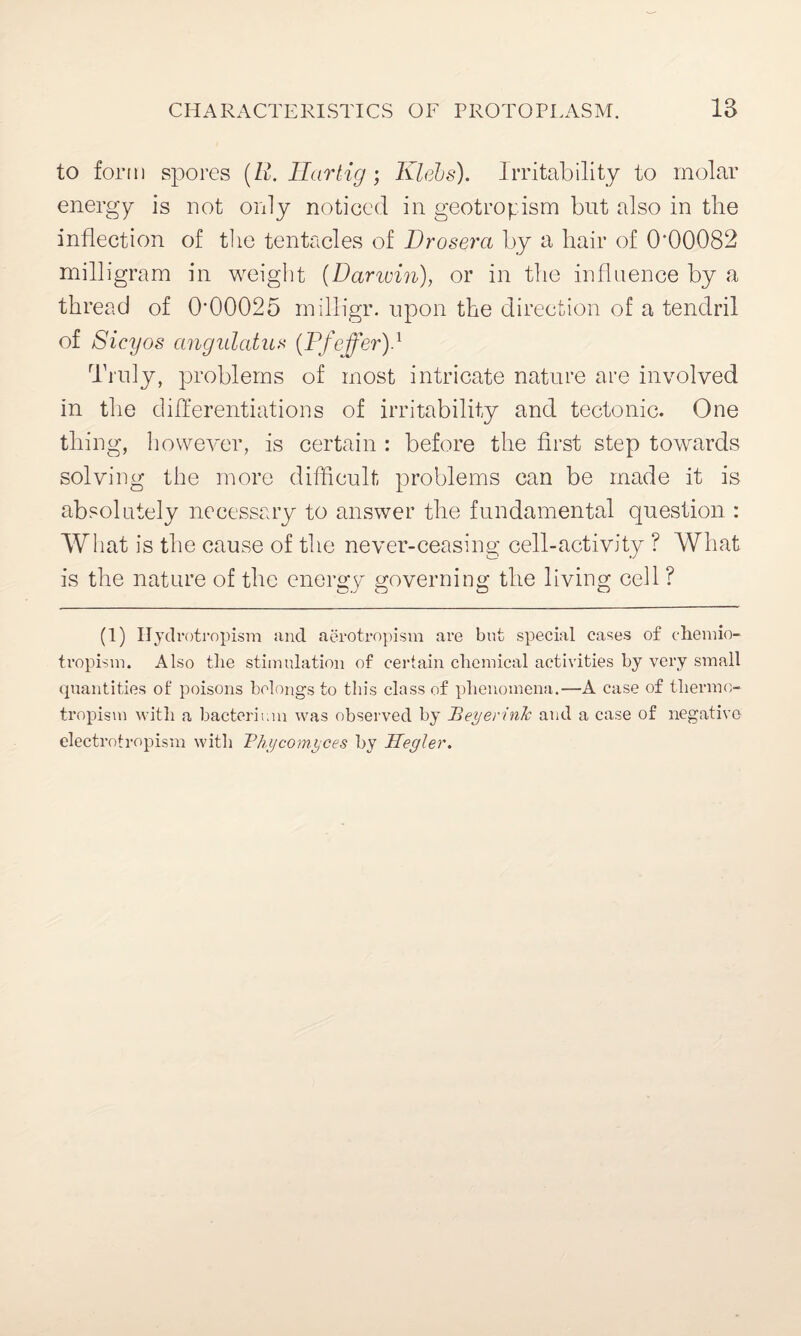 to form spores (E. Eartig; Klebs). Irritability to molar energy is not only noticed in geotroy ism but also in the inflection of the tentacles of Drosera by a hair of 0‘00082 milligram in weight (Darwin), or in the influence by a thread of 0‘00025 milligr. upon the direction of a tendril of Sicyos angulatux (Pfoffer).1 Truly, problems of most intricate nature are involved in the differentiations of irritability and tectonic. One thing, however, is certain : before the first step towards solving the more difficult problems can be made it is absolutely necessary to answer the fundamental question : What is the cause of the never-ceasing cell-activity ? What is the nature of the energy governing the living cell ? (1) Hydrotropism and aerotropism are but special eases of chemio- tropism. Also tlie stimulation of certain chemical activities by very small quantities of poisons belongs to this class of phenomena.—A case of thermo¬ tropism with a bacterium was observed by Teyerink and a case of negative electrotropism with Thy corny ces by Uegler.