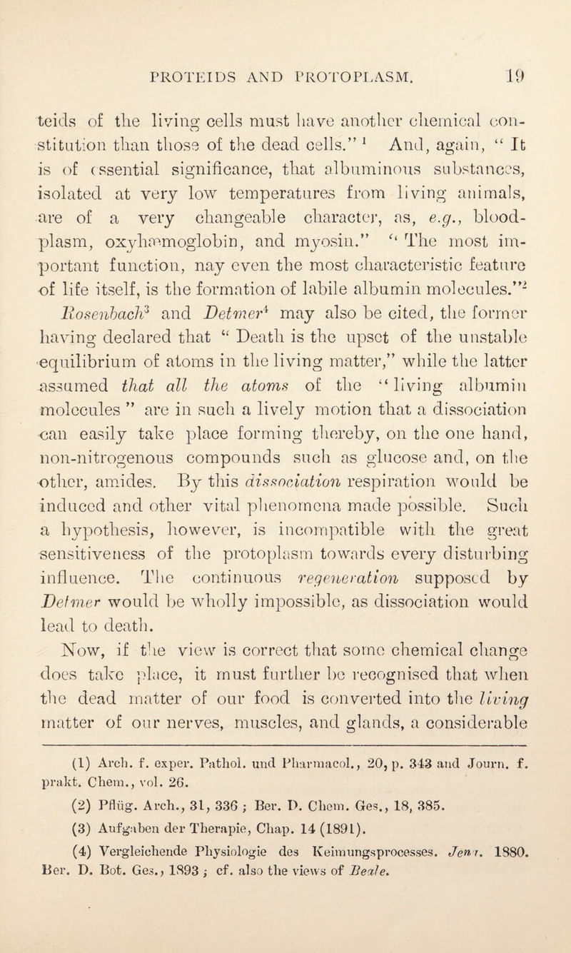 teicls of the living; cells mast have another chemical con- ■stitution than those of the dead cells.” 1 And, again, “ It is of essential significance, that albuminous substances, isolated at very low temperatures from living animals, are of a very changeable character, as, e.g., blood- plasm, oxyhaemoglobin, and myosin.” The most im¬ portant function, nay even the most characteristic feature of life itself, is the formation of labile albumin molecules.”2 3 4 llosenbach3 and Detmer* may also be cited, the former having declared that “ Death is the upset of the unstable equilibrium of atoms in the living matter,” while the latter assumed that all the atoms of the “ living albumin molecules ” are in such a lively motion that a dissociation can easily take place forming thereby, on the one hand, non-nitrogenous compounds such as glucose and, on the other, amides. By this dissociation respiration would be induced and other vital phenomena made possible. Such a hypothesis, however, is incompatible with the great sensitiveness of the protoplasm towards every disturbing influence. The continuous regeneration supposed by Def mer would be wholly impossible, as dissociation would lead to death. Now, if the view is correct that some chemical change does take place, it must further be recognised that when the dead matter of our food, is converted into the living matter of our nerves, muscles, and glands, a considerable (1) Arch. f. exper. Pathol, und Pharmacol., 20, p. 343 and Journ. f. prakt. Chem., vol. 26. (2) Pflug-. Arch., 31, 336 ; Ber. D. Chem. Ges., 18, 385. (3) Aufgaben der Therapie, Chap. 14 (189L). (4) Vergleichende Physiologie des Keimungsprocesses. Jem. 1880. Ber. D. Bot. Ges., 1893 ; cf. also the views of Beale.