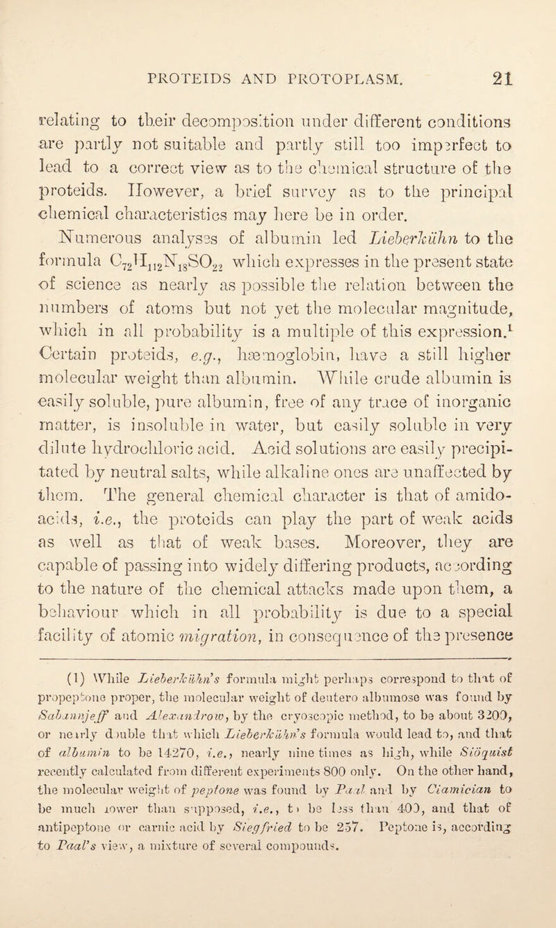 relating to their decomposition under different conditions are partly not suitable and partly still too imperfect to lead to a correct view as to the chemical structure of the proteids. However, a brief survey as to the principal chemical characteristics may here be in order. Numerous analyses of albumin led Lieberhiihn to the formula C72H112N18S022 which expresses in the present state of science as nearly as possible the relation between the numbers of atoms but not yet the molecular magnitude, which in all probability is a multiple of this expression.1 Certain proteids, e.y., haemoglobin, have a still higher molecular weight than albumin. While crude albumin is easily soluble, pure albumin, free of any trace of inorganic matter, is insoluble in water, but easily soluble in very dilute hydrochloric acid. Acid solutions are easily precipi¬ tated by neutral salts, while alkaline ones are unaffected by them. The general chemical character is that of amido- acids, i.e., the proteids can play the part of weak acids as well as that of weak bases. Moreover, they are capable of passing into widely differing products, according to the nature of the chemical attacks made upon them, a behaviour which in all probability is due to a special facility of atomic migration, in consequence of the presence (1) While LieherJciihn s formula might perhaps correspond to that of propeptone proper, the molecular weight of deutero albumose was found by Sahannjeff and Ai'exandrow, by the cryoscopic method, to be about 3200, or nearly dmble tb it which LieherJciihn s formula would lead to, and that of albumin to be 14270, i.e., nearly nine times as high, while Sidgiiiist recently calculated from different experiments 800 only. On the other hand, the molecular weight of peptone was found by Vanl and by Ciamician to be much lower than supposed, i.e., t> be less than 40D, and that of antipeptone or carnic acid by Siegfried to be 257. Peptone is, according to Paul’s view, a mixture of several compounds.