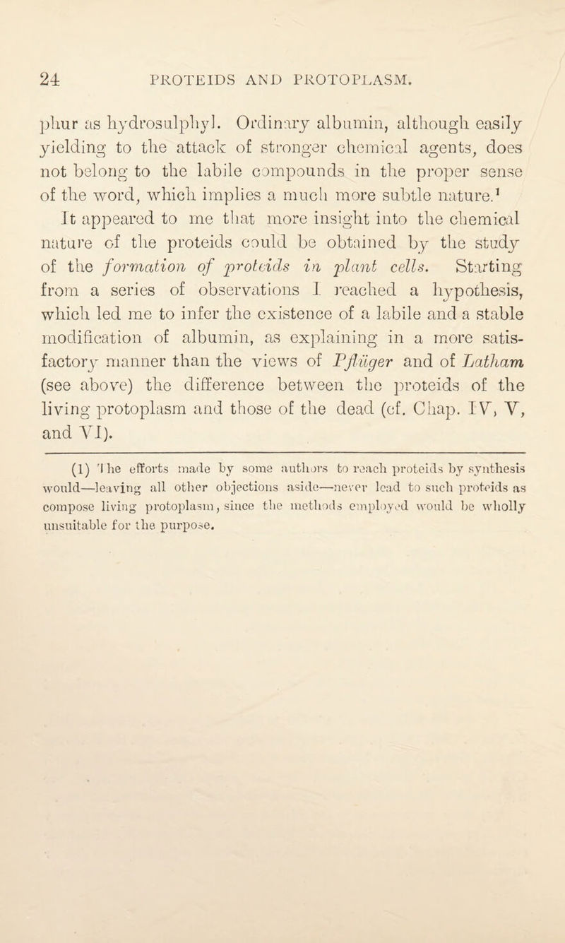 phur as hydrosulphyl. Ordinary albumin, although easily yielding to the attack of stronger chemical agents, does not belong to the labile compounds in the proper sense of the word, which implies a much more subtle nature.1 It appeared to me that more insight into the chemical nature of the proteids could be obtained by the study of the formation of proteids in plant cells. Starting from a series of observations I reached a hypothesis, which led me to infer the existence of a labile and a stable modification of albumin, as explaining in a more satis¬ factory manner than the views of Pjiiiger and of Latham (see above) the difference between the proteids of the living protoplasm and those of the dead (cf. Chap. IV, V, and VI). (1) 'I he efforts made by some authors to reach proteids by synthesis would—leaving all other objections aside—never lead to such proteids as compose living protoplasm, since the methods employed would be wholly unsuitable for the purpose.