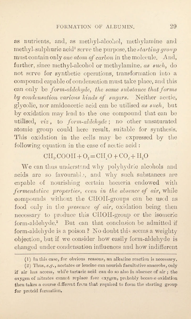 as nutrients, and, as methyl-alcohol, inethylamine and methyl-sulphuric acid1 serve the purpose, the starting group must contain only one atom of carbon in the molecule. And, further, since methyl-alcohol or methylamine, as such, do not serve for synthetic operations, transformation into a compound capable of condensation must take place, and this can only be form-aldehyde, the same substance that forms by condensation various hinds of sugars. Neither acetic, glycolic, nor amidoacetic acid can be utilised as such, but by oxidation may lead to the one compound that can be utilised, viz, to form-aldehyde; no other unsaturated atomic group could here result, suitable for synthesis. This oxidation in the cells may be expressed by the following equation in the case of acetic acid : CII3.COOII + 02 = CibO T CO, +11,0 We can thus understand why polyhydric alcohols and acids are so favourable, and why such substances are capable of nourishing certain bacteria endowed with fermentative properties, even in the absence of air, while compounds without the CHOlI-groups can be used as food only in the presence of air, oxidation being then necessary to produce this CUOII-group or the isomeric form-aldehyde.2 But can that conclusion be admitted if form-aldehyde is a poison ? No doubt this seems a weighty objection, but if we consider how easily form-aldehyde is changed under condensation influences and how indifferent (1) In this case, £01* obvious reasons, an alkaline reaction is necessary. (2) Thus, e.g., acetates or leucine can nourish facultative anaerobs, only if air has access, whi’e tartaric acid can do so also in absence of air ; the oxygen of nitrates cannot replace fiee oxygen, probably became oxidation then takes a course different from that required to form the starting group for proteid formation.