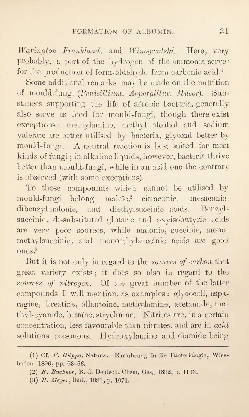 Warington Franldand, and IVinogradski. Here, very probably, a part of the hydrogen of the ammonia serve; for the production of form-aldehyde from carbonic acid.1 Some additional remarks may be made on the nutrition of mould-fungi (.Penicillium, Aspergillus, Mucor). Sub¬ stances supporting the life of aerobic bacteria, generally also serve as food for mould-fungi, though there exist exceptions: methylamine, methyl alcohol and sodium valerate are better utilised by bacteria, glyoxal better by mould-fungi. A neutral reaction is best suited for most kinds of fungi; in alkaline liquids, however, bacteria thrive better than mould-fungi, while in an acid one the contrary is observed (with some exceptions). To those compounds which cannot be utilised by mould-fungi belong maleic,2 citraconic, mesaconie, dibenzylmalonic, and diethylsuccinic acids. Benzyl- succinic, di-substituted glutarie and oxyisobutyric acids are very poor sources, while malonic, succinic, mono- methylsuccinic, and monoethylsuccinic acids are good ones.3 But it is not only in regard to the sources of carbon that great variety exists; it does so also in regard to the sources of nitrogen. Of the great number of the latter compounds I will mention, as examples : glycocoll, aspa¬ ragine, kreatine, allantoine, methylamine, acetamide, me¬ thyl-cyanide, betaine, strychnine. Nitrites are, in a certain concentration, less favourable than nitrates, and are in acid solutions poisonous. Ilydroxylamine and diamide being (1) Cf. F. Hiippe, Naturvv. Einfuhrung in die Bacteriologie, Wies¬ baden, 1896, pp. 63-66. (2) E. FvcAner, B. d. Deutscli. Client. Ges., 1892, p. 1163. (3) F. Meper, ibid., 1891, p. 1071.