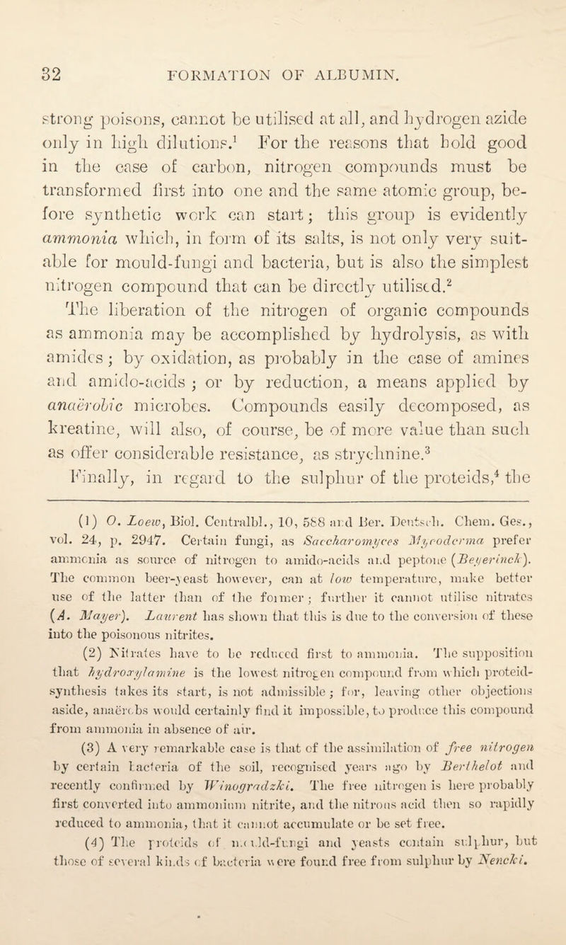 strong poisons, cannot be utilised at all, and hydrogen azide only in high dilutions.1 For the reasons that hold good in the case of carbon, nitrogen compounds must be transformed first into one and the same atomic group, be¬ fore synthetic work can start; this group is evidently ammonia which, in form of its salts, is not only very suit¬ able for mould-fungi and bacteria, but is also the simplest nitrogen compound that can be directly utilised.2 The liberation of the nitrogen of organic compounds as ammonia may be accomplished by hydrolysis, as with amides; by oxidation, as probably in the case of amines and amido-acids ; or by reduction, a means applied by anaerobic microbes. Compounds easily decomposed, as kreatine, will also, of course, be of more value than such as offer considerable resistance, as strychnine.3 Finally, in regard to the sulphur of the proteids,4 the (1) O. LoeWy Bio]. CentralbL, 10, 588 arc! Ber. Deutsrh. Chem. Gee., vol. 24, p. 2947. Certain fungi, as Sac-char omyces Myrodcrma prefer ammonia as source of nitrogen to amido-acids and peptone [Beyerinch). Tlie common beer-yeast however, can at low temperature, make better use of the latter than of the foimer; further it cannot utilise nitrates (A. Mayer). Laurent has shown that this is due to the conversion of these into the poisonous nitrites. (2) Nitrates have to be reduced first to ammonia. The supposition that hydroccylamine is the lowest nitrogen compound from whicli proteid- synthesis takes its start, is not admissible; for, leaving other objections aside, anaerebs would certainly find it impossible, to prodr.ee this compound from ammonia in absence of air. (3) A very remarkable case is that of the assimilation of free nitrogen by certain bacteria of the soil, recognised years ago by Bert helot and recently confirmed by Winogradz/ci. The free nitrogen is here probably first converted into ammonium nitrite, and the nitrous acid then so rapidly reduced to ammonia, that it cannot accumulate or be set free. (4) The proteids of m< nld-fungi and yeasts contain sulphur, but those of several kinds of bacteria were found free from sulphur by Nenclci.