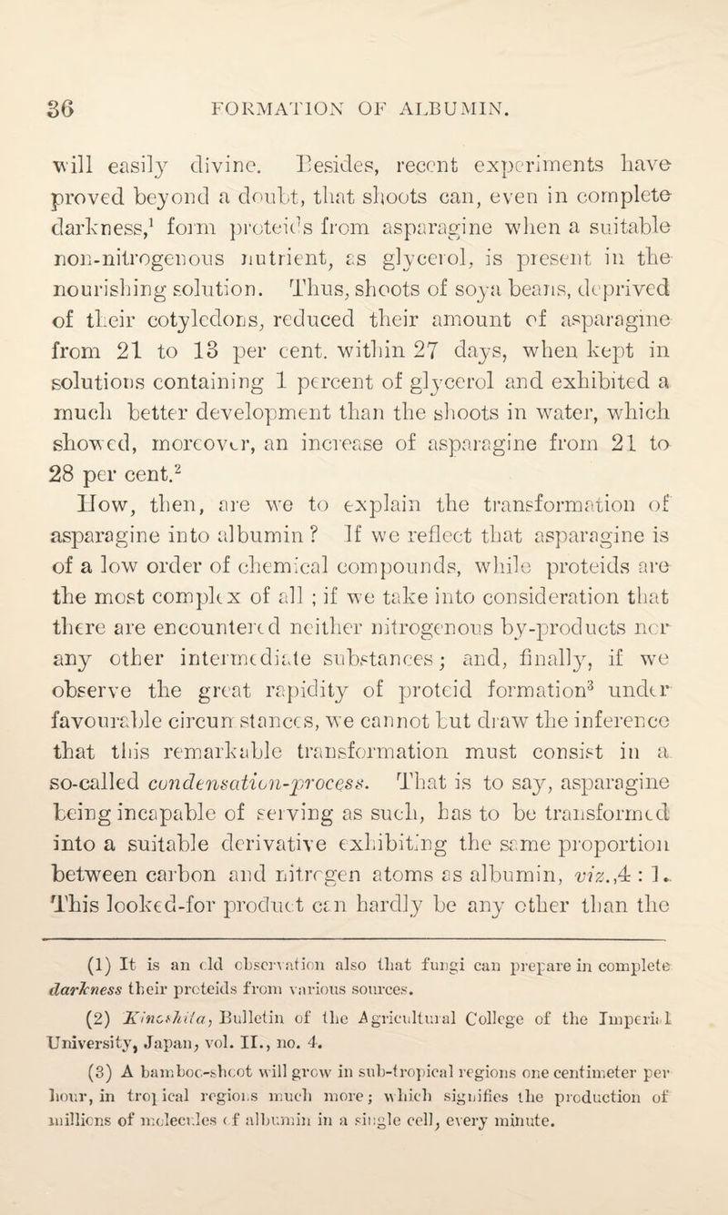 Will easily divine. Besides, recent experiments have proved beyond a doubt, that shoots can, even in complete darkness,1 form proteids from asparagine when a suitable non-nitrogenous nutrient, as glycerol, is present in the nourishing solution. Thus, shoots of soya beans, deprived of their cotyledons, reduced their amount of asparagine from 21 to 13 per cent, within 27 days, when kept in solutions containing 1 percent of glycerol and exhibited a much better development than the shoots in water, which showed, moreover, an increase of asparagine from 21 to 28 per cent.2 How, then, are we to explain the transformation of asparagine into albumin ? If we reflect that asparagine is of a low order of chemical compounds, while proteids are the most com pile x of all ; if we take into consideration that there are encountered neither nitrogenous by-products nor any other intermediate substances; and, finally, if we observe the great rapidity of proteid formation3 under favourable circun stances, we cannot but draw the inference that tin's remarkable transformation must consist in a so-called condensation-process. That is to say, asparagine being incapable of serving as such, has to be transformed: into a suitable derivative exhibiting the same proportion between carbon and nitrogen atoms as albumin, viz.,4 : 1. This looked-for product can hardly be any ether than the (1) It is an dd observation also that fungi can prepare in complete darkness their proteids from various sources. (2) Ki ncthiia, Bulletin of the Agricultural College of the Impend University, Japan, vol. II., no. 4. (3) A bamboo-shoot will grow in sub-tropical regions one centimeter per hour, in troj ical regions much more; which signifies the production of millions of molecules <f albumin in a single cell, every minute.