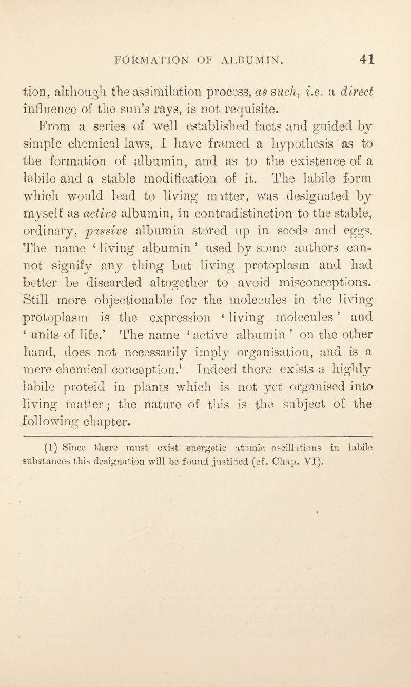 tion, although the assimilation process, as such, i.e. a direct influence of the sun’s rays, is not requisite. From a series of well established facts and guided by simple chemical laws, I have framed a hypothesis as to the formation of albumin, and as to the existence of a labile and a stable modification of it. The labile form whicli would lead to lining mutter, was designated by myself as active albumin, in contradistinction to the stable, ordinary, passive albumin stored up in seeds and eggs. The name ‘ living albumin ’ used by some authors can¬ not signify any thing but living protoplasm and had better be discarded altogether to avoid misconceptions. Still more objectionable for the molecules in the living protoplasm is the expression ‘ living molecules ’ and ‘ units of life.’ The name ‘active albumin ’ on the other hand, does not necessarily imply organisation, and is a mere chemical conception.1 Indeed there exists a highly labile proteid in plants which is not yet organised into living matter; the nature of this is the subject of the following chapter. (1) Since there must exist energetic atomic oscillations in labile substances this designation will be found justified (cf. Chap. VI).