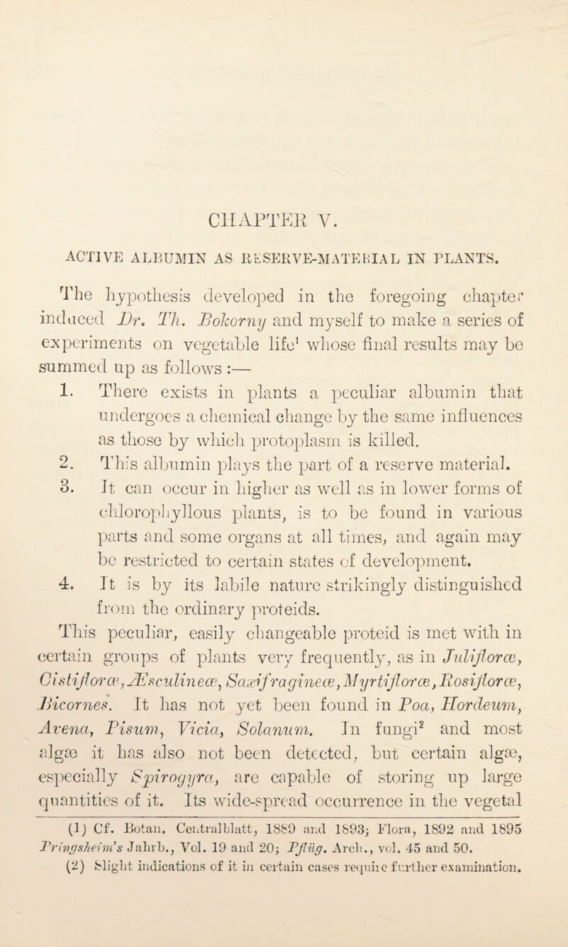 CHAPTER V. ACTIVE ALBUMIN AS RESERVE-MATERIAL IN PLANTS. The hypothesis developed in the foregoing chapter induced Dr, Th. Bokorny and myself to make a series of experiments on vegetable life1 whose final results may be summed up as follows :— 1. There exists in plants a peculiar albumin that undergoes a chemical change by the same influences as those by which protoplasm is killed. 2. This albumin plays the part of a reserve material. 3. It can. occur in higher as well as in lower forms of chlorophyllous plants, is to be found in various parts and some organs at all times, and again may be restricted to certain states of development. 4. It is by its labile nature strikingly distinguished from the ordinary proteids. This peculiar, easily changeable proteid is met with in certain groups of plants very frequently, as in Juliforce, Gistif orce,BEsciilin ece, Saxifra ginece, J\!yrtiforce, Rosijiorce, Bicornes. It has not yet been found in Boa, Ilorcleum, Arena, Bisum, Vida, Solanum. In fungi2 and most algae it has also not been detected, but certain algae, especially Spirogyra, are capable of storing up large quantities of it. Its wide-spread occurrence in the vegetal (1) Cf. Botan. Centra]blatt, 1889 and 1893; Flora, 1892 and 1895 Pringsheim’s Jalirb., Vol. 19 and 20; Pfliig. Arch., vol. 45 and 50. (2) Slight indications of it in certain cases requite further examination.