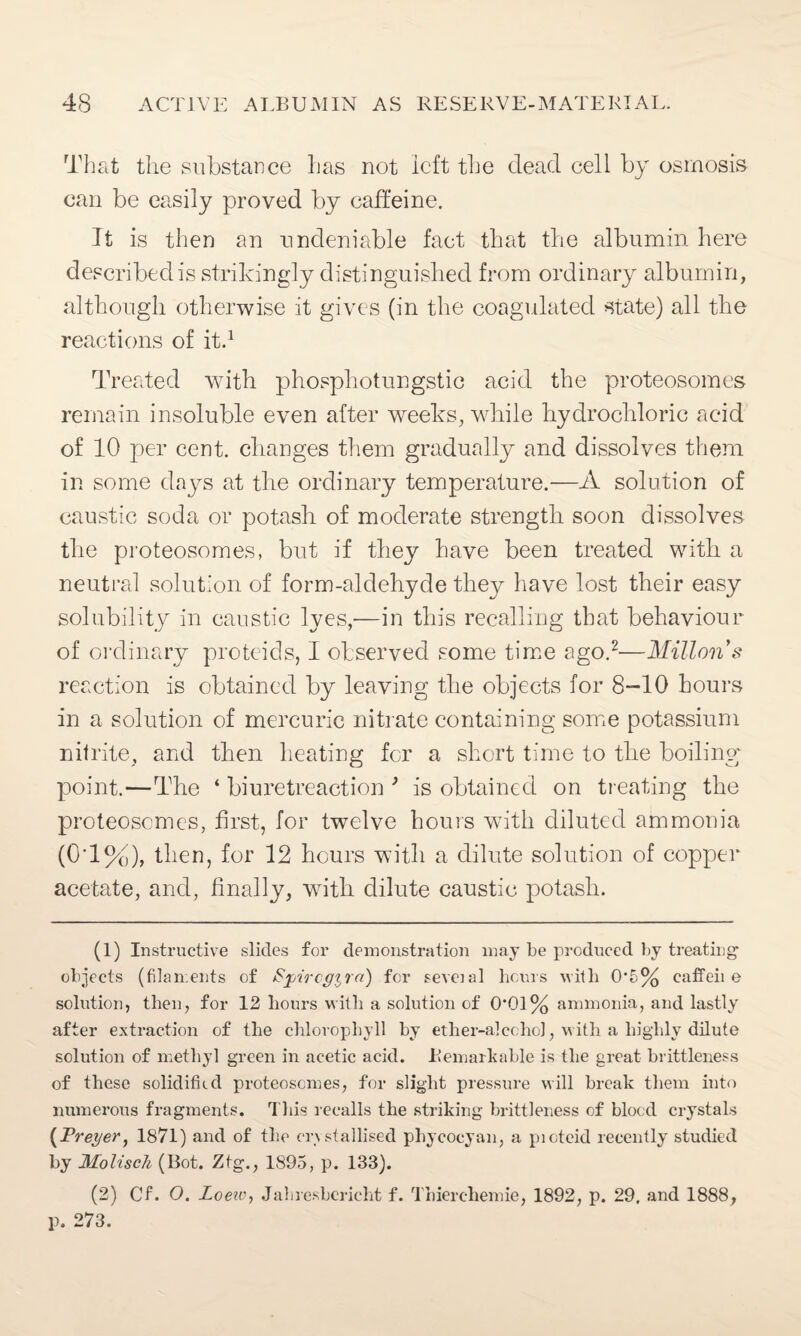 That the substance lias not left the dead cell by osmosis can be easily proved by caffeine. It is then an undeniable fact that the albumin here described is strikingly distinguished from ordinary albumin, although otherwise it gives (in the coagulated state) all the reactions of it.1 Treated with phosphotungstic acid the proteosomes remain insoluble even after weeks, while hydrochloric acid of 10 per cent, changes them gradually and dissolves them in some days at the ordinary temperature.—A solution of caustic soda or potash of moderate strength soon dissolves the proteosomes, but if they have been treated with a neutral solution of form-aldehyde they have lost their easy solubility in caustic lyes,—in this recalling that behaviour of ordinary proteids, I observed some time ago.2—Millons reaction is obtained by leaving the objects for 8-10 hours in a solution of mercuric nitrate containing some potassium nitrite, and then heating for a short time to the boiling point.—The ‘ biuretreaction } is obtained on treating the proteosomes, first, for twelve hours with diluted ammonia (0d%), then, for 12 hours with a dilute solution of copper acetate, and, finally, with dilute caustic potash. (1) Instructive slides for demonstration may be produced by treating- objects (filaments of Spircgira) for seveial hours with 05% caffeii e solution, then, for 12 hours with a solution of 0*01% ammonia, and lastly after extraction of the chlorophyll by ether-alcohol, with a highly dilute solution of methyl green in acetic acid. Remarkable is the great brittleness of these solidified proteosomes, for slight pressure will break them into numerous fragments. This recalls the striking brittleness of blood crystals (Prefer, 1871) and of the crystallised phycocyan, a pioteid recently studied by Molisch (Bot. Ztg., 1895, p. 133). (2) Cf. O. Loew, Jahresbericht f. Thierchemie, 1892, p. 29. and 1888, p. 273.