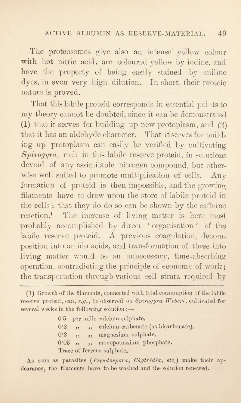 The proteosomes give also an intense yellow colour with hot nitric acid, are coloured yellow by iodine, and have the property of being easily stained by aniline dyes, in even very high dilution. In short, their proteic nature is proved. That this labile proteid corresponds in essential points to my theory cannot be doubted, since it can be demonstrated (1) that it serves for building up new protoplasm, and (2) that it lias an aldehyde character. That it serves for build¬ ing up protoplasm can easily be verified by cultivating Spirogyra, rich in this labile reserve proteid, in solutions devoid of any assimilable nitrogen compound, but other¬ wise well suited to promote multiplication of cells. Any formation of proteid is then impossible, and the growing filaments have to draw upon the store of labile proteid in the cells ; that they do do so can be shown by the caffeine reaction.1 The increase of living matter is here most probably accomplished by direct ‘ organisation? of the labile reserve proteid. A previous coagulation, decom¬ position into amido acids, and transformation of these into living matter would be an unnecessary, time-absorbing operation, contradicting the principle of economy of work; the transportation through various ceil strata required by (1) Growth of the filaments, connected with total consumption of the labile reserve proteid, can, e.g., be observed on Spirogyra JVeberi, cultivated for several weeks in the following solution :— O'5 per mille calcium sulphate. 0*2 ,, ,, calcium carbonate (as bicarbonate). 0*2 ,, ,, magnesium sulphate. 0’05 >, ,, monopotassium phosphate. Trace of ferrous sulphate. As soon as parasites (Pseudospora, Chytridia, etc,) make their ap- dearanee, the filaments have to be washed and the solution renewed.