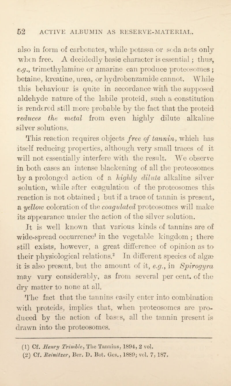 also in form of carbonates, while potassa or soda acts only when free. A decidedly basic character is essential; thus, e.g., trimethylamine or amarine can produce proteosomes ; betaine, kreatine, urea, or hydrobenzamide cannot. While this behaviour is quite in accordance with the supposed aldehyde nature of the labile proteid, such a constitution is rendered still more probable by the fact that the proteid reduces the metal from even highly dilute alkaline silver solutions. This reaction requires objects free of tannin, which has itself reducing properties, although very small traces of it will not essentially interfere with the result. We observe in both cases an intense blackening of all the proteosomes by a prolonged action of a highly dilute alkaline silver solution, while after coagulation of the proteosomes this reaction is not obtained ; but if a trace of tannin is present, a yellow coloration of the coagulated proteosomes will make its appearance under the action of the silver solution. It is well known that various kinds of tannins are of wide-spread occurrence1 in the vegetable kingdom ; there still exists, however, a great difference of opinion as to their physiological relations.2 In different species of algae it is also present, but the amount of it, e.g., in Spirogyra may vary considerably, as from several per cent, of the dry matter to none at all. The fact that the tannins easily enter into combination with proteids, implies that, when proteosomes are pro¬ duced by the action of bases, all the tannin present is drawn into the proteosomes. (1) Cf. Henry Trimble, The Tannins, 1894, 2 vol. (2) Cf. Teinitzer, Ber. D. Bot. Ges., 1889; vol. 7, 187.