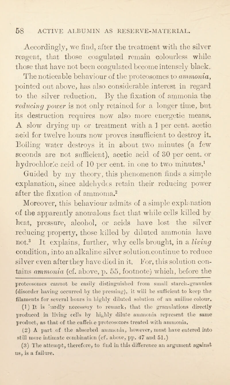 Accordingly, we find, after the treatment with the silver reagent, that those coagulated remain colourless while those that have not been coagulated become intensely black. The noticeable behaviour of the proteosomes to ammonia, pointed out above, has also considerable interest in regard to the silver reduction. By the fixation of ammonia the reducing power is not only retained for a longer time, but its destruction requires now also more energetic means. A slow drying up or treatment with a 1 per cent, acetic acid for twelve hours now proves insufficient to destroy it. Boiling water destroys it in about two minutes (a few seconds are not sufficient), acetic acid of 30 per cent, or hydrochloric acid of 10 per cent, in one to two minutes.* 1 Guided by my theory, this phenomenon finds a simple explanation, since aldehydes retain their reducing power after the fixation of ammonia.2 Moreover, this behaviour admits of a simple explanation of the apparently anomalous fact that while cells killed by heat, pressure, alcohol, or acids have lost the silver reducing property, those killed by diluted ammonia have not.3 It explains, further, why cells brought, in a living condition, into an alkaline silver solution.continue to reduce silver even after they have died in it. Bor, this solution con¬ tains ammonia (cf. above, p. 55, footnote) which, before the proteosomes cannot be easily distinguished from small starch-granules (disorder having occurred by the pressing), it will be sufficient to keep the filaments for several hours in highly diluted solution of an aniline colour. (1) It is hardly necessary to remark, that the granulations directly produced in living cells by highly dilute ammonia represent the same product, as that of the caffeii.e proteosomes treated with ammonia. (2) A part of the absorbed ammonia, however, must have entered into still more intimate combination (cf. above, pp. 47 and 51.) (.3) The attempt, therefore, to find in this difference an argument against us, is a failure.