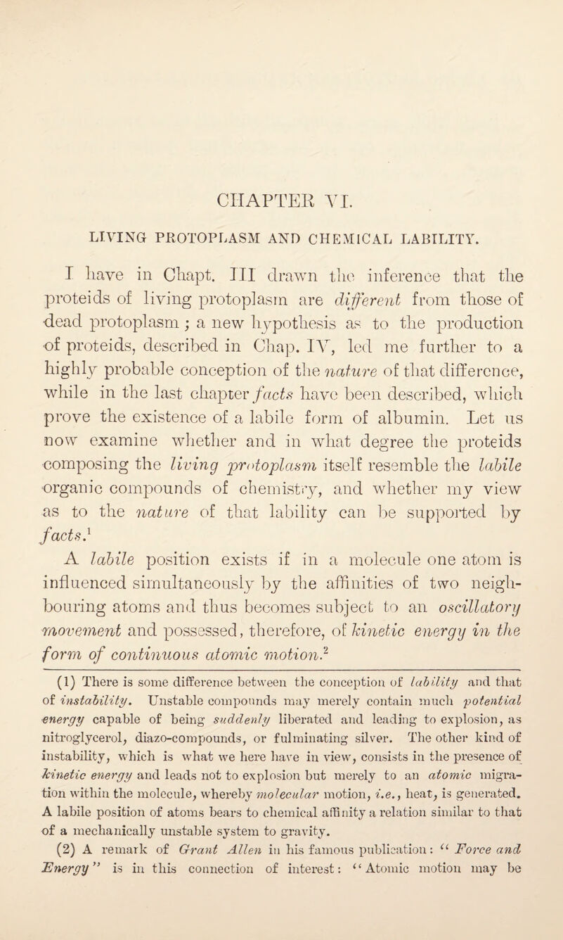 CHAPTER VI. LIVING protoplasm and chemical lability. I liave in Chapt. Ill drawn the inference that the proteids of living protoplasm are different from those of dead protoplasm; a new hypothesis as to the production ■of proteids, described in Chap. IV, led me further to a highly probable conception of the nature of that difference, while in the last chapter facts have been described, which pr ove the existence of a labile form of albumin. Let us now examine whether and in what degree the proteids composing the living protoplasm itself resemble the labile organic compounds of chemistry, and whether my view as to the nature of that lability can be supported by facts} A labile position exists if in a molecule one atom is influenced simultaneously by the affinities of two neigh¬ bouring atoms and thus becomes subject to an oscillatory movement and possessed, therefore, of kinetic energy in the form of continuous atomic motion.2 (1) There is some difference between the conception of lability and that of instability. Unstable compounds may merely contain much 'potential energy capable of being suddenly liberated and leading to explosion, as nitroglycerol, diazo-compounds, or fulminating silver. The other kind of instability, which is what we here have in view, consists in the presence of kinetic energy and leads not to explosion but merely to an atomic migra¬ tion within the molecule, whereby molecular motion, i.e., heat, is generated. A labile position of atoms bears to chemical affinity a relation similar to that of a mechanically unstable system to gravity. (2) A remark of Grant Allen in his famous publication: u Force and Energy” is in this connection of interest: i ‘ Atomic motion may be