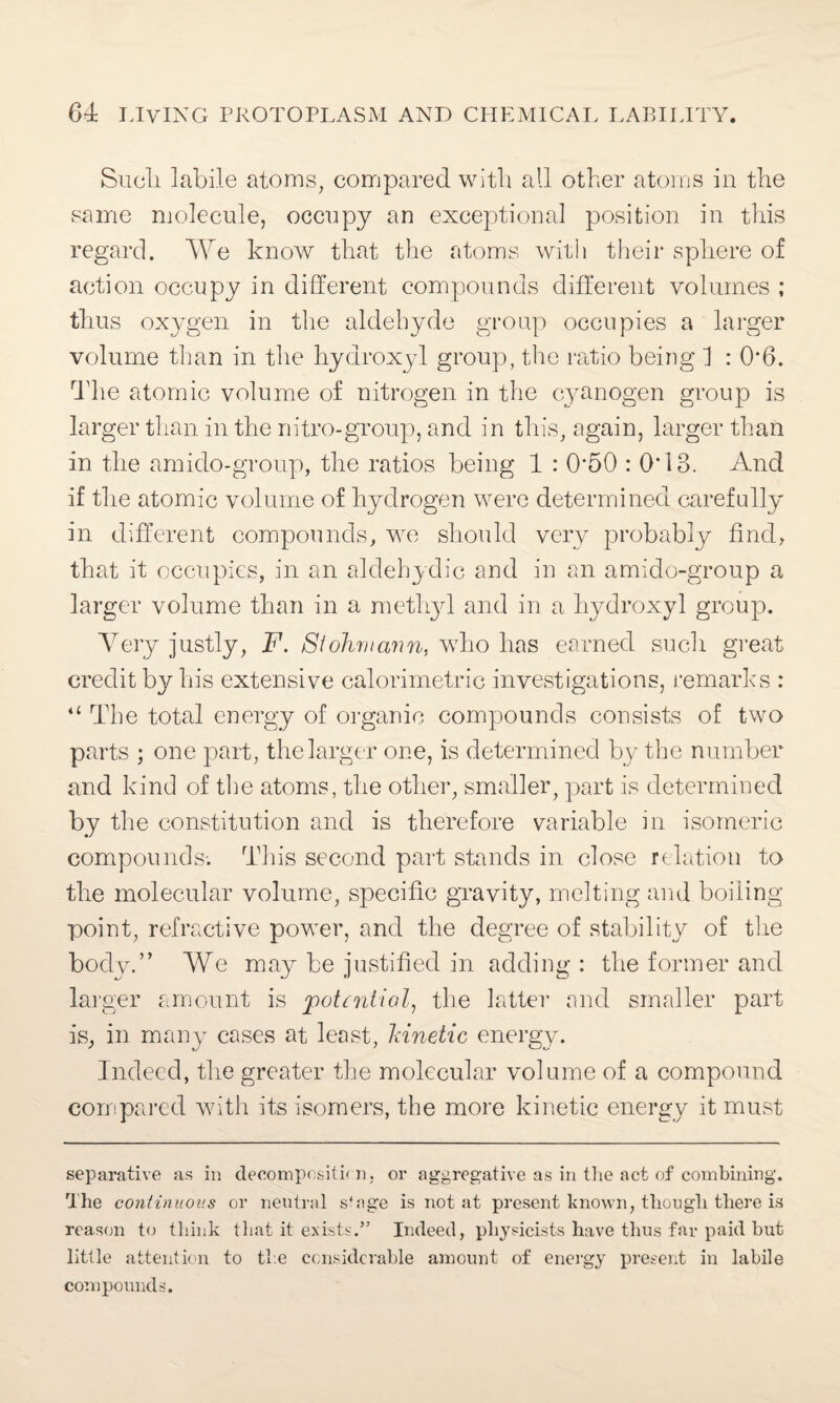 Such, labile atoms, compared with all other atoms in the same molecule, occupy an exceptional position in this regard. We know that the atoms with their sphere of action occupy in different compounds different volumes ; thus oxygen in the aldehyde group occupies a larger volume than in the hydroxyl group, the ratio being 1 : 0*6. The atomic volume of nitrogen in the cyanogen group is larger than in the nitro-group, and in this, again, larger than in the amido-group, the ratios being 1 : 0‘50 : 0*13. And if the atomic volume of hydrogen were determined carefully in different compounds, we should very probably find, that it occupies, in an aldehydic and in an amido-group a larger volume than in a methyl and in a hydroxyl group. Very justly, F. Siohrnann, wTho has earned such great credit by his extensive calorimetric investigations, remarks : “ The total energy of organic compounds consists of two parts ; one part, the larger one, is determined by the number and kind of the atoms, the other, smaller, part is determined by the constitution and is therefore variable in isomeric compounds-. This second part stands in close relation to the molecular volume, specific gravity, melting and boiling point, refractive power, and the degree of stability of the body.” We may be justified in adding : the former and larger amount is potential, the latter and smaller part is, in many cases at least, ldnetic energy. Indeed, the greater the molecular volume of a compound compared with its isomers, the more kinetic energy it must separative as in decomposite n, or aggregative as in the act of combining. The continuous or neutral s'nge is not at present known, though there is reason to think that it exists.” Indeed, physicists have thus far paid but little attention to the considerable amount of energy present in labile compounds.