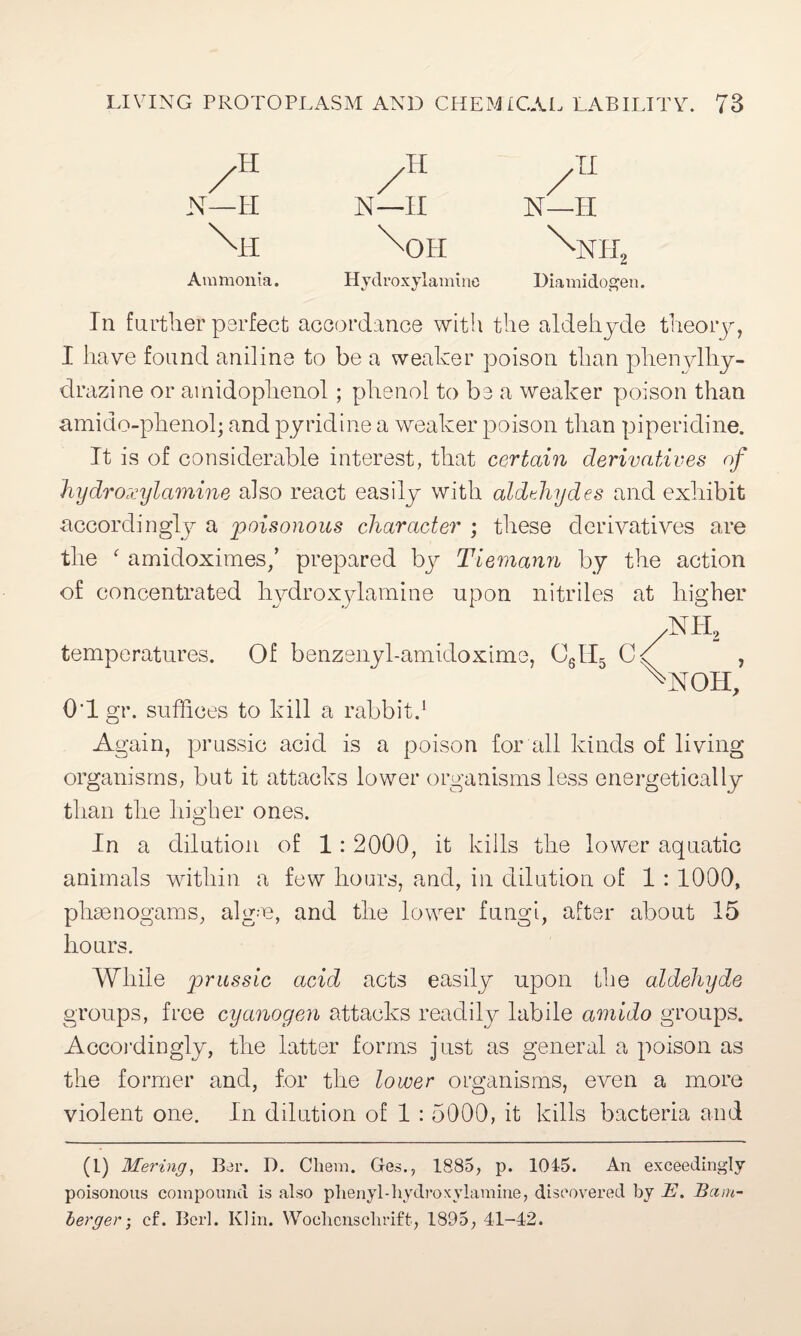 /H /H /TI N—H N—II N—H ffil xori w Ammonia. Hydroxylamine Uiamidogen. In further perfect accordance with the aldehyde theory, I have found aniline to be a weaker poison than phenylhy- drazine or ainidophenol; phenol to be a weaker poison than amido-phenol; and pyridine a weaker poison than piperidine. It is of considerable interest, that certain derivatives of hydroxylamine also react easily with aldehydes and exhibit accordingly a 'poisonous character ; these derivatives are the f amidoximes/ prepared bj^ Tiemann by the action of concentrated hydroxylamine upon nitriles at higher NH, NOH, 01 gr. suffices to kill a rabbit.1 Again, prussic acid is a poison for all kinds of living organisms, but it attacks lower organisms less energetically than the higher ones. temps ratures, Of bermaujUmWomms, C,U, C/ In a dilution of 1: 2000, it kills the lower aquatic animals within a few hours, and, in dilution of 1 : 1000, phae nogams, algm, and the lower fungi, after about 15 hours. While prussic acid acts easily upon the aldehyde groups, free cyanogen attacks readily labile amido groups. Accordingly, the latter forms just as general a poison as the former and, for the lower organisms, even a more violent one. In dilution of 1 : 5000, it kills bacteria and (1) Mering, Bar. D. Chem. Ges., 1885, p. 1045. An exceedingly poisonous compound is also phenyl-hydroxylamine, discovered by JE. Bam¬ berger • cf. Berl. Klin. Wochcnsclirift, 1895, 41-42.