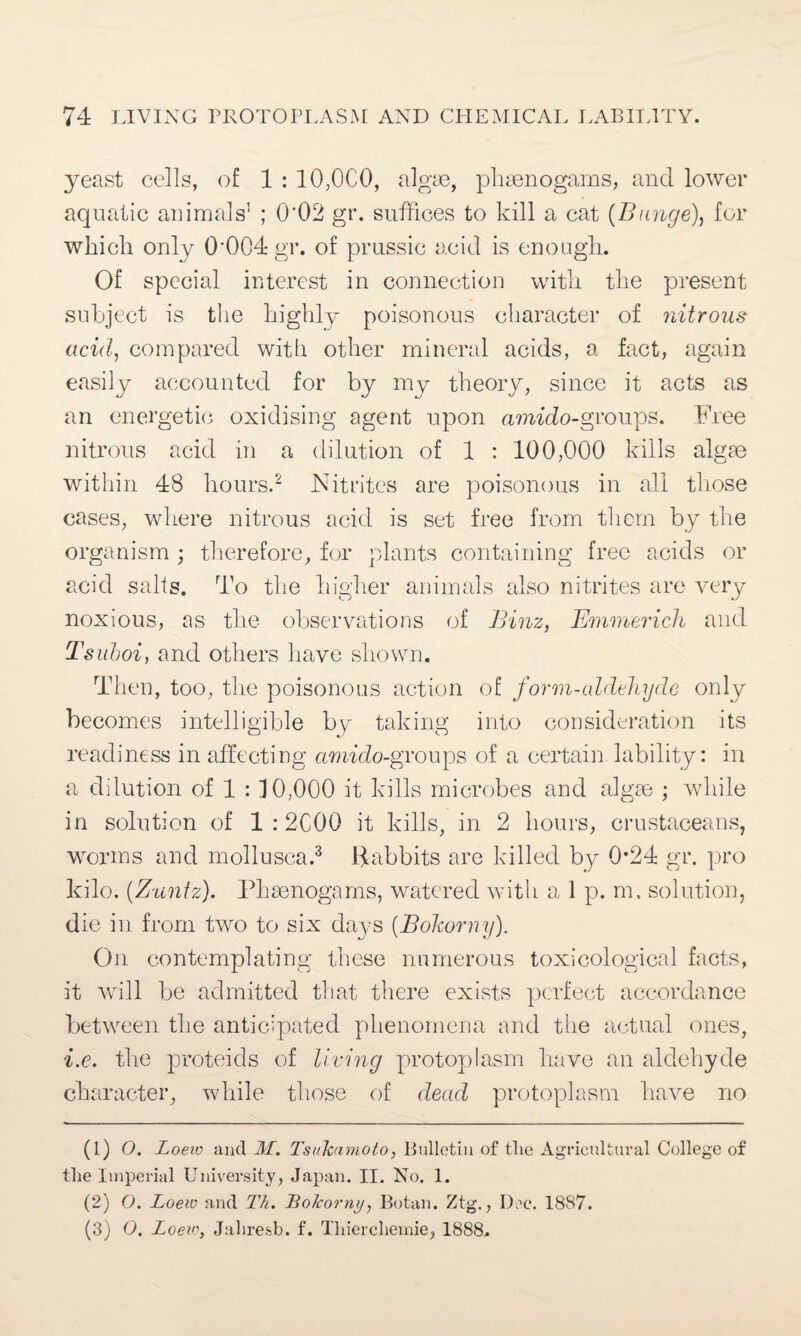 yeast cells, of 1 : 10,0C0, algae, phaenogams, and lower aquatic animals’ ; 0*02 gr. suffices to kill a cat (Bunge), for which only 0'004gr. of prussic acid is enough. Of special interest in connection with the present subject is the highly poisonous character of nitrous acid, compared with other mineral acids, a fact, again easily accounted for by my theory, since it acts as an energetic oxidising agent upon amido-groups. Free nitrous acid in a dilution of 1 : 100,000 kills algte within 48 hours.1 2 Nitrites are poisonous in all those cases, where nitrous acid is set free from them by the organism ; therefore, for plants containing free acids or acid sails. To the higher animals also nitrites are very noxious, as the observations of Binz, Emmerich and Tsuboi, and others have shown. Then, too, the poisonous action of form-aldehyde only becomes intelligible by taking into consideration its readiness in affecting amido-groups of a certain lability: in a dilution of 1 : 10,000 it kills microbes and algte ; while in solution of 1 : 2C00 it kills, in 2 hours, crustaceans, worms and mollusca.3 Habbits are killed by 0*24 gr. pro kilo. (Zuntz). Phaenogams, watered with a 1p.m. solution, die in from two to six days (Bohorny). On contemplating these numerous toxicological facts, it will be admitted that there exists perfect accordance between the anticipated phenomena and the actual ones, i.e. the proteids of living protoplasm have an aldehyde character, while those of dead protoplasm have no (1) O. Loeio and M. Ts/ikamoto, Bulletin of the Agricultural College of the Imperial University, Japan. II. No. 1. (2) O. Loew and Th. Lo/corny, Botan. Ztg., Dec. 1887. (3) O. Loew, Jalire.sb. f. Thierchemie, 1888.