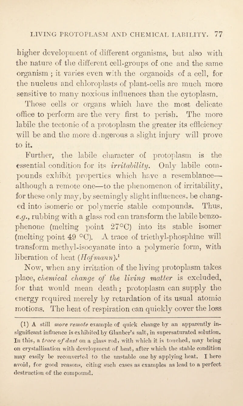 higher development of different organisms, but also with the nature of the different cell-groups of one and the same organism ; it varies even with the organoids of a cell, for the nucleus and chloroplasts of plant-cells are much more sensitive to many noxious influences than the cytoplasm. Those cells or organs which have the most delicate office to perform are the very first to perish. The more labile the tectonic of a protoplasm the greater its efficiency will be and the more d .ngerous a slight injury will prove to it. Further, the labile character of protoplasm is the essential condition for its irritability. Only labile com¬ pounds exhibit properties which have a resemblance—• although a remote one—to the phenomenon of irritability*, for these only may, by seemingly slight influences, be chang¬ ed into isomeric or polymeric stable compounds. Thus, e.g., rubbing with a glass rod can transform the labile benzo- phenone (melting point 27°C) into its stable isomer (melting point 49 °C). A trace of triethyl-phosphine will transform methyl-isocyanate into a polymeric form, with liberation of heat (Hofmann).1 Now, when any irritation of the living protoplasm takes place, chemical change of the living matter is excluded, for that would mean death; protoplasm can supply the energy required merely by retardation of its usual atomic motions. The heat of respiration can quickly cover the loss. (1) A still more remote example of quick change by an apparently in¬ significant influence is exhibifedby Glauber’s salt, in supersaturated solution. In this, a trace of dust on a glass rod, with which it is touched, may bring on crystallisation with development of heat, after which the stable condition may easily be reconverted to the unstable one by applying heat. I here avoid, for good reasons, citing such cases as examples as lead to a perfect destruction of the compound.