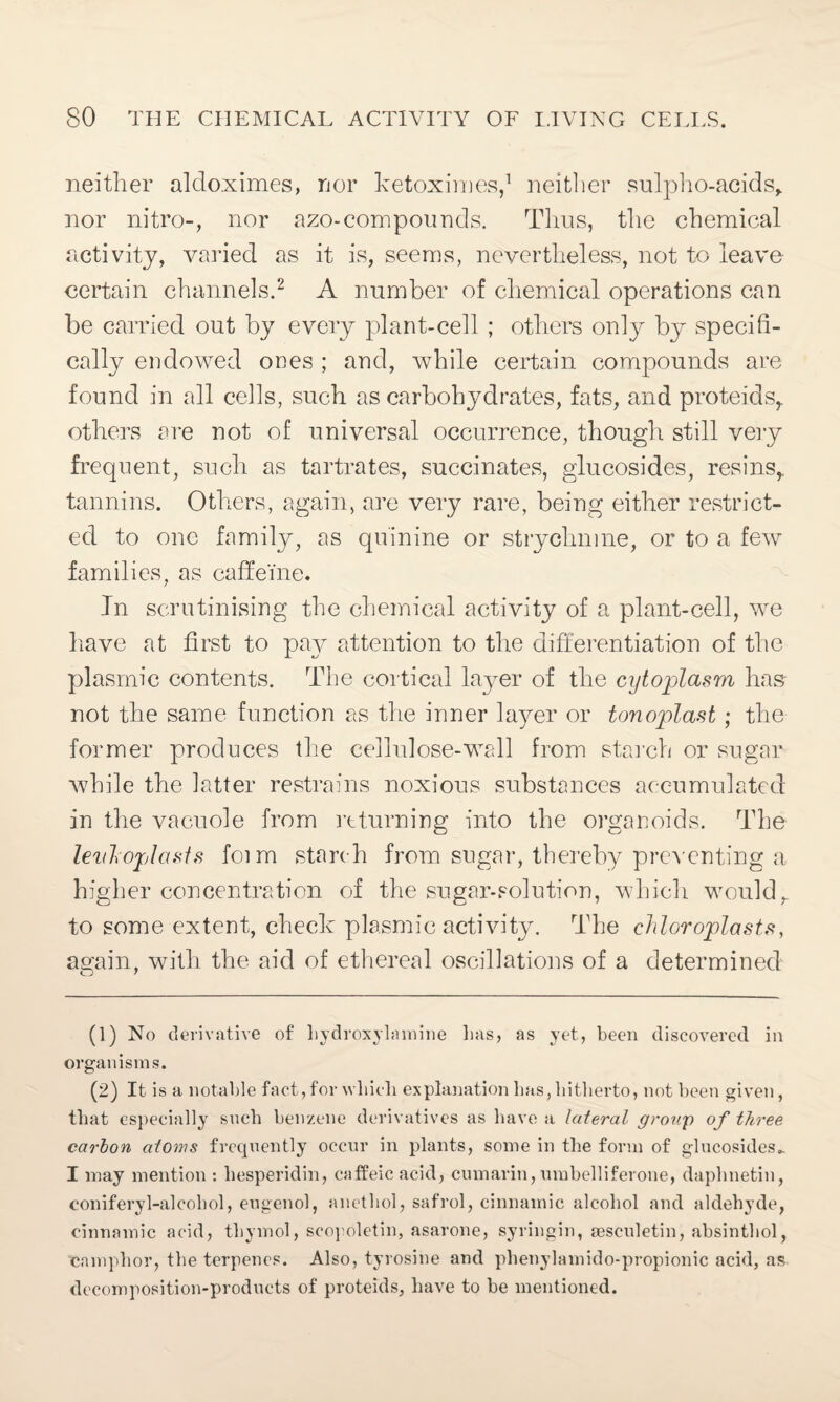 neither aldoximes, nor ketoximes,1 neither sulpho-acids, nor nitro-, nor azo-com pounds. Thus, the chemical activity, varied as it is, seems, nevertheless, not to leave certain channels.2 A number of chemical operations can be carried out by every plant-cell ; others only by specifi¬ cally endowed ones ; and, while certain compounds are found in all cells, such as carbohydrates, fats, and proteids,. others are not of universal occurrence, though still very frequent, such as tartrates, succinates, glucosides, resins,, tannins. Others, again, are very rare, being either restrict¬ ed to one family, as quinine or strychnine, or to a few families, as caffeine. In scrutinising the chemical activity of a plant-cell, we have at first to pay attention to the differentiation of the plasmic contents. The cortical layer of the cytoplasm has not the same function as the inner layer or tonoplast; the former produces the cellulose-wall from starch or sugar while the latter restrains noxious substances accumulated in the vacuole from returning into the organoids. The levloplasts foim starch from sugar, thereby preventing a higher concentration of the sugar-solution, which would, to some extent, check plasmic activity. The chloroplasts, again, with the aid of ethereal oscillations of a determined (1) No derivative of liydroxylamine has, as yet, been discovered in organisms. (2) It is a notable fact,for which explanation has,hitherto, not been given, that especially such benzene derivatives as have a lateral group of three carbon atoms frequently occur in plants, some in the form of glucosides,. I may mention : liesperidin, caffeic acid, cumarin,umbelliferone, daphnetin, conifery 1-alcohol, eugenol, anethol, safrol, cinnamic alcohol and aldehyde, cinnamic acid, thymol, seopoletin, asarone, syringin, sesculetin, absinthol, camphor, the terpenes. Also, tyrosine and phenylamido-propionic acid, as decomposition-products of proteids, have to be mentioned.