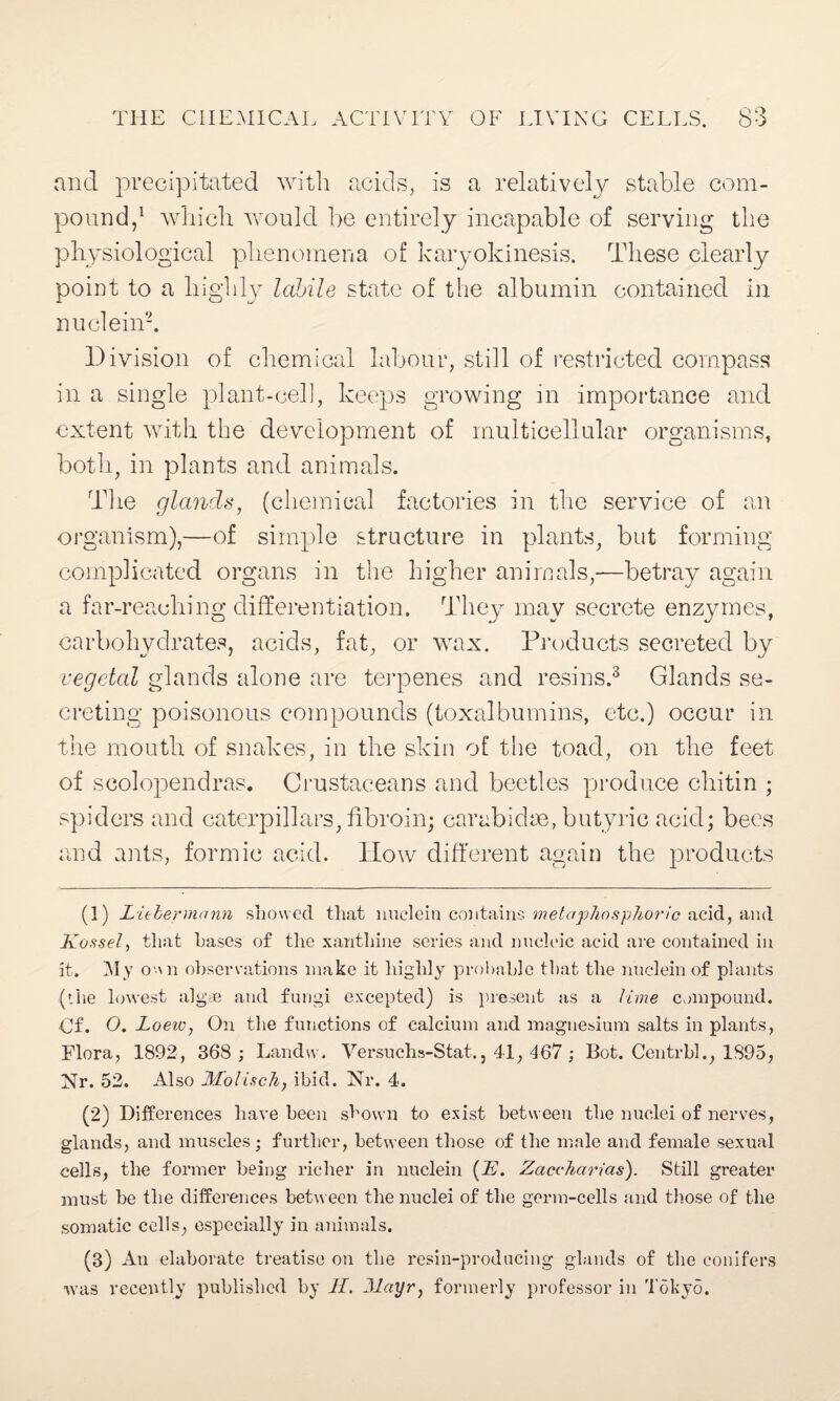 and precipitated with acids, is a relatively stable com¬ pound,1 which, would be entirely incapable of serving the physiological phenomena of karyokinesis. These clearly point to a highly labile state of the albumin contained in nuclein2. Division of chemical labour, still of restricted compass in a single plant-cell, keeps growing in importance and extent with the development of multicellular organisms, both, in plants and animals. The glands, (chemical factories in the service of an organism),—of simple structure in plants, but forming complicated organs in the higher animals,—betray again a far-reaching differentiation. They may secrete enzymes, carbohydrates, acids, fat, or wax. Products secreted by vegetal glands alone are terpenes and resins.3 Glands se¬ creting poisonous compounds (toxalbumins, etc.) occur in the mouth of snakes, in the skin of the toad, on the feet of scolopendras. Crustaceans and beetles produce chitin ; spiders and caterpillars, fibroin; carabidse, butyric acid; bees and ants, formic acid. How different again the products (1) Litbermann showed that nuclein contains met a’phosphoric acid, and Kassel, that bases of the xanthine series and nucleic acid are contained in it. My o \n observations make it highly probable that the nuclein of plants (the lowest algae and fungi excepted) is present as a lime compound. Of. O. Loeiv, On the functions of calcium and magnesium salts in plants, Flora, 1892, 368 ; Landw. Versuchs-Stat., 41, 467 ; Bot. Centrbl., 1895, Nr. 52. Also Molisch, ibid. Nr. 4. (2) Differences have been shown to exist between the nuclei of nerves, glands, and muscles; further, between those of the male and female sexual cells, the former being richer in nuclein (E. Zaccharias). Still greater must be the differences between the nuclei of the germ-cells and those of the somatic cells, especially in animals. (3) An elaborate treatise on the resin-producing glands of the conifers