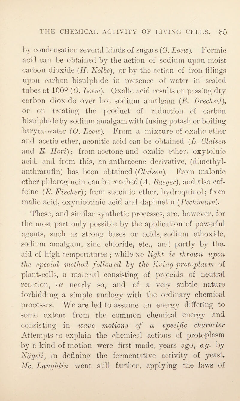 by condensation several kinds of sugars (0. Loew). Formic acid can be obtained by the action of sodium upon moist carbon dioxide (H. Kolbe), or by the action of iron filings upon carbon bisulphide in presence of water in sealed tubes at 100° (0. Loew). Oxalic acid results on passing dry carbon dioxide over hot sodium amalgam (E. Drechsel), or on treating the product of reduction of carbon bisulphide by sodium amalgam with fusing potash or boiling baryta-water (0. Tjoew). From a mixture of oxalic ether and acetic ether, aconitic acid can be obtained (L. Glaisen and E. Hori); from acetone and oxalic ether, oxytoluic acid, and from this, an anthracene derivative, (dim ethyl - anthrarufin) has been obtained (Glaisen). From malonic ether phloroglucin can be reached {A. Baeyer), and also caf¬ feine (E. Fischer); from succinic ether, hydroquinol; from malic acid, oxynicotinic acid and daphnetin (Beckmann). These, and similar synthetic processes, are, however, for the most part only possible by the application of powerful agents, such as strong bases or acids, sodium ethoxide, sodium amalgam, zinc chloride, etc., and partly by the. aid of high temperatures ; while no light is thrown upon the special method followed by the lIcing protoplasm of plant-cells, a material consisting of proteids of neutral reaction, or nearly so, and of a very subtle nature forbidding a simple analogy with the ordinary chemical processes. We are led to assume an energy differing to some extent from the common chemical energy and consisting in wave motions of a specific character Attempts to explain the chemical actions of protoplasm by a kind of motion were first made, years ago, e.g. by Nageli, in defining the fermentative activity of yeast, die. Laughlin went still farther, applying the laws of