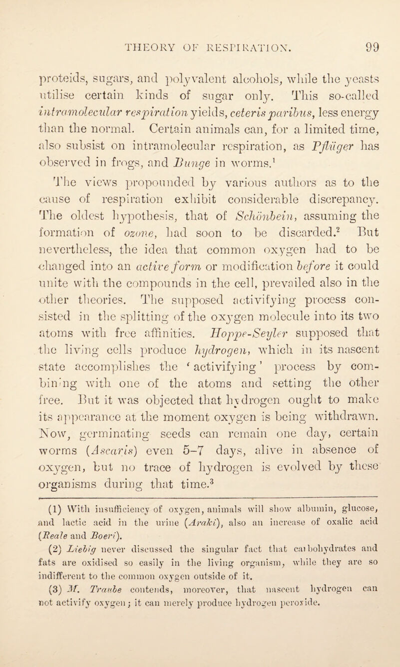 proteids, sugars, and polyvalent alcohols, while the yeasts utilise certain kinds of sugar only. This so-called intramolecular respiration yields, ceteris paribus, less energy than the normal. Certain animals can, for a limited time, also subsist on intramolecular respiration, as Pfliiger has observed in frogs, and Bunge in worms.1 The views propounded by various authors as to the cause of respiration exhibit considerable discrepancy. The oldest hypothesis, that of Schonbein, assuming the formation of ozone, had soon to be discarded.2 But nevertheless, the idea that common oxygen had to be changed into an active form or modification before it could unite with the compounds in the cell, prevailed also in the other theories. The supposed activifying process con¬ sisted in the splitting of the ox3Tgen molecule into its two atoms with free affinities. Hoppe-Seyler supposed that the living cells produce hydrogen, which in its nascent ■state accomplishes the * activifying ’ process by com¬ bining with one of the atoms and setting the other free. But it was objected that hydrogen ought to make its appearance at the moment oxygen is being withdrawn, how, germinating seeds can remain one day, certain worms (Ascaris) even 5-7 days, alive in absence of oxygen, but no trace of hydrogen is evolved by these organisms during that time.3 (1) With insufficiency of oxygen, animals will show albumin, glucose, and lactic acid in the urine (AraJci), also an increase of oxalic acid [Reale and Boeri). (2) Liebig never discussed the singular fact that cai boliydrates and fats are oxidised so easily in the living organism, while they are so indifferent to the common oxygen outside of it. (3) 2\T. Traube contends, moreover, that nascent hydrogen can not activity oxygen; it can merely produce hydrogen peroxide.