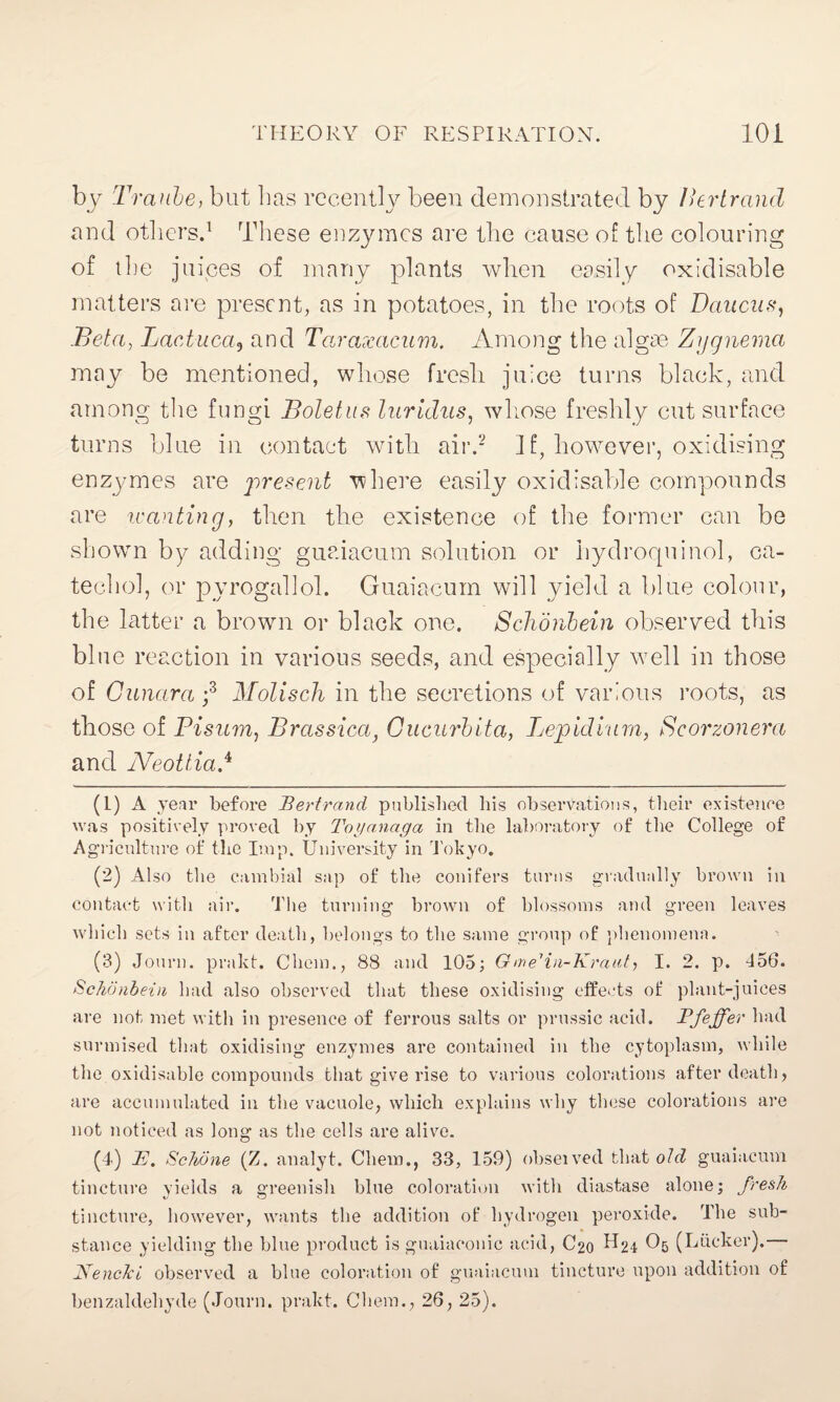 by Traube, but lias recently been demonstrated by Bertrand and others.1 These enzymes are the cause of the colouring of the juices of many plants when easily oxidisable matters are present, as in potatoes, in the roots of Daucus, .Beta, Lactuca, and Taraxacum. Among the algae Zygnema may be mentioned, whose fresh juice turns black, and among the fungi Boletus luridus, whose freshly cut surface turns blue in contact with air.2 If, however, oxidising enzymes are present where easily oxidisable compounds are wanting t then the existence of the former can be shown by adding guaiacum solution or hydroquinol, ca¬ techol, or pyrogallol. Guaiacum will yield a blue colour, the latter a brown or black one. Schonbein observed this blue reaction in various seeds, and especially wel 1 in those of Gunara ;3 4 Molisch in the secretions of various roots, as those of Bisum, Brassica, Gucurbita, Lepidium, Scorzonera and Neotliad (1) A year before Bertrand published his observations, their existence was positively proved by Toyanaga in the laboratory of the College of Agriculture of the Imp. University in Tokyo. (2) Also the cambial sap of the conifers turns gradually brown in contact with air. The turning brown of blossoms and green leaves which sets in after death, belongs to the same group of phenomena. (3) Journ. prakt. Chem., 88 and 105; GmeHn-Kraut, I. 2. p. -156. Schonbein had also observed that these oxidising effects of plant-juices are not met with in presence of ferrous salts or prussic acid. Pfeffer had surmised that oxidising enzymes are contained in the cytoplasm, while the oxidisable compounds that give rise to various colorations after death, are accumulated in the vacuole, which explains why these colorations are not noticed as long as the cells are alive. (4) JE. Schone (Z. analyt. Chem., 33, 159) obseived that old guaiacum tincture yields a greenish blue coloration with diastase alone; fresh tincture, however, wants the addition of hydrogen peroxide. The sub¬ stance yielding the blue product is guaiaeonic acid, C20 ^24 O5 (Lticker). NencJci observed a blue coloration of guaiacum tincture upon addition of benzaldehyde (Journ. prakt. Chem., 26, 25).