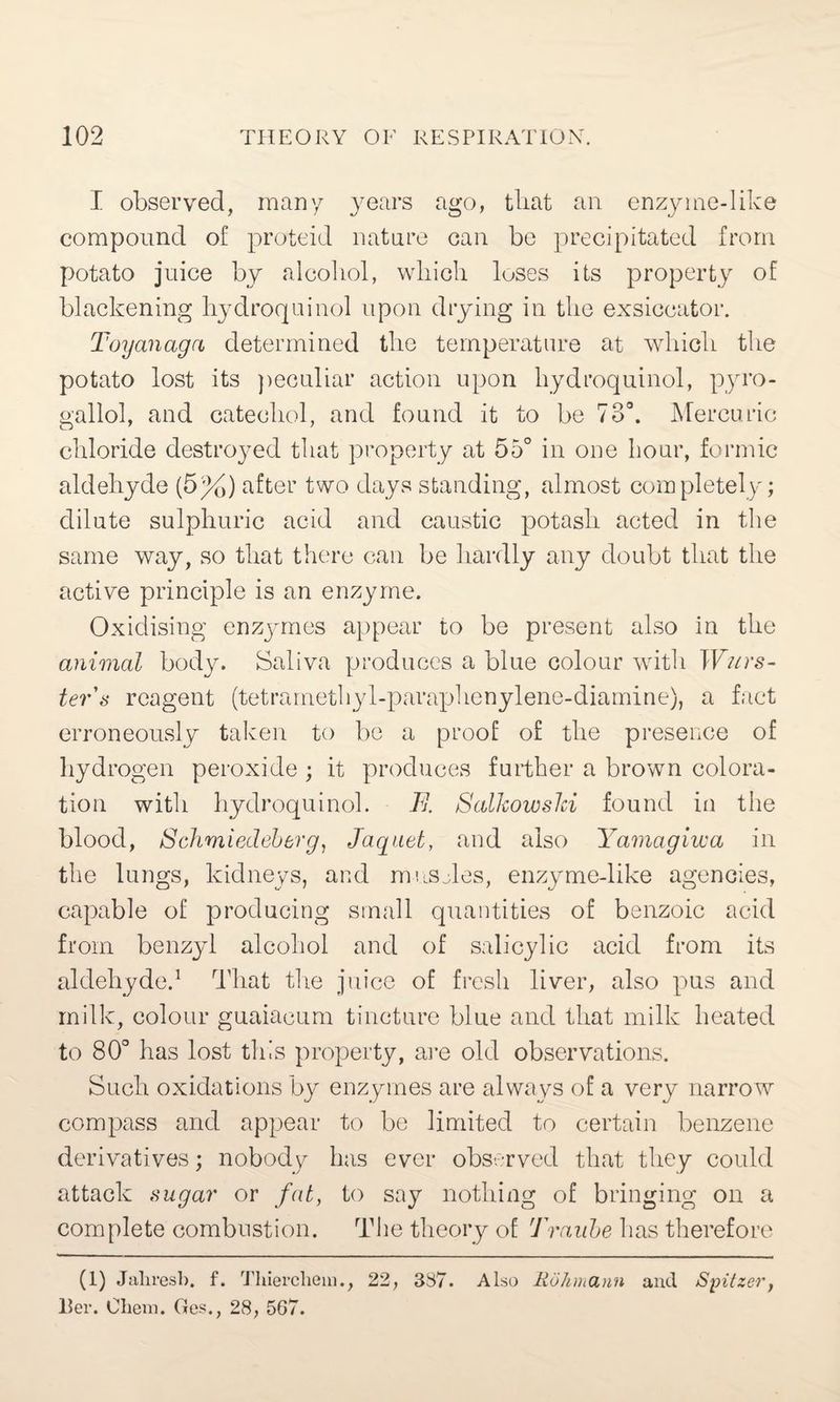I observed, many years ago, that an enzyme-like compound of proteid nature can be precipitated from potato juice by alcohol, which loses its property of blackening hydroquinol upon drying in the exsiccator. Toyanagci determined the temperature at which the potato lost its peculiar action upon hydroquinol, pyro- gallol, and catechol, and found it to be 73°. Mercuric chloride destroyed that property at 55° in one hour, formic aldehyde (5%) after two days standing, almost completely; dilute sulphuric acid and caustic potash acted in the same way, so that there can be hardly any doubt that the active principle is an enzyme. Oxidising enzymes appear to be present also in the animal body. Saliva produces a blue colour with Wurs- ter's reagent (tetrarnethyl-paraphenylene-diamine), a fact erroneously taken to be a proof of the presence of hydrogen peroxide ; it produces further a brown colora¬ tion with hydroquinol. .77. Salkowslci found in the blood, Schmiedeberg, Jaquet, and also Yamagiwa in the lungs, kidneys, and mushes, enzyme-like agencies, capable of producing small quantities of benzoic acid from benzyl alcohol and of salicylic acid from its aldehyde.1 That the juice of fresh liver, also pus and milk, colour guaiacum tincture blue and that milk heated to 80° has lost this property, are old observations. Such oxidations by enzymes are always of a very narrow compass and appear to be limited to certain benzene derivatives; nobody has ever observed that they could attack sugar or fat, to say nothing of bringing on a complete combustion. The theory of Traube has therefore (l) Jahresb. f. Thierchein., 22, 387. Also Rohmann and Spitzer, Her. Ohem. Ges., 28, 567.