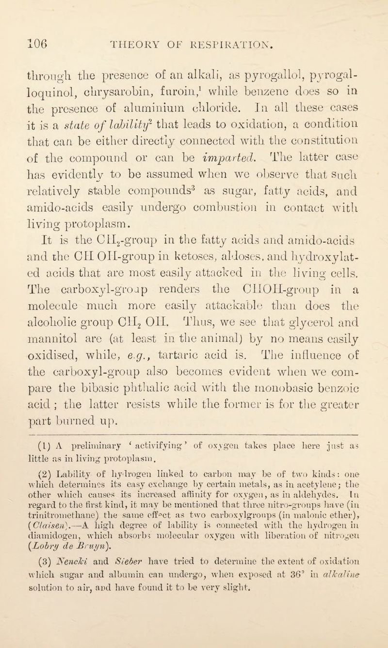 through the presence of an alkali, as pyrogaliol, pyrogal- loquinol, chrysarobin, fnroin,1 2 while benzene does so in the presence of aluminium chloride. In all these cases it is a state of lability- that leads to oxidation, a condition that can be either directly connected with the constitution of the compound or can be imparted. The latter case has evidently to be assumed when we observe that Such relatively stable compounds3 as sugar, fatty acids, and amido-acids easily undergo combustion in contact with living protoplasm. It is the CII2-group in the fatty acids and amido-acids and the Oil OH-group in ketoses, aldoses, and hydroxylat- ed acids that are most easily attacked in the living cells. The carboxyl-groap renders the Oil Oil-group in a molecule much more easilj^ attackable than does the alcoholic group C1I2 Oil. Thus, we see that glycerol and mannitol are (at least in the animal) by no means easily oxidised, while, e.g., tartaric acid is. The influence of the carboxyl-group also becomes evident when we com¬ pare the bibasic phthalic acid with the monobasic benzoic acid ; the latter resists while the former is for the greater part burned up. (1) A preliminary 1 activifying ’ of oxygen takes place here just as little as in living protoplasm. (2) Lability of hydrogen linked to carbon may be of two kinds: one which determines its easy exchange by certain metals, as in acetylene; the other which causes its increased affinity for oxygen, as in aldehydes. In regard to the first kind, it. may he mentioned that three nitro-groups have (in trinitromethane) the same effect as two carboxylgroups (in maIonic ether), (Clccisen).—A high degree of lability is connected with the hydrogen in diamidogen, which absorbs molecular oxygen with liberation of nitrogen (Lobry de Bruyn). (3) Nencki and Sieber have tried to determine the extent of oxidation which sugar and albumin can undergo, when exposed at 36’ in alkaline solution to air, and have found it to be very slight.