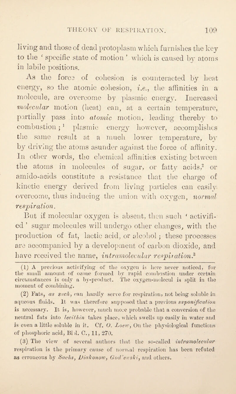 living and those of dead protoplasm which furnishes the key to the ‘ specific state of motion ’ which is caused b}^ atoms in labile positions. As the force of cohesion is counteracted by heat energy, so the atomic cohesion, he., the affinities in a molecule, are overcome by plasmic energy. Increased molecular motion (heat) can, at a certain temperature, partially pass into atomic motion, leading thereby to combustion; 1 plasmic energy however, accomplishes the same result at a much lower temperature, by by driving the atoms asunder against the force of affinity. In other words, the chemical affinities existing between the atoms in molecules of sugar, or fatty acids,2 or amido-acids constitute a resistance that the charge of kinetic energy derived from living particles can easily overcome, thus inducing the union with oxygen, normal respiration. But if molecular oxygen is absent, then such ‘ activifi- ed ’ sugar molecules will undergo other changes, with the production of fat, lactic acid, or alcohol; these processes are accompanied by a development of carbon dioxide, and have received the name, intramolecular respiration.3 (Lj A previous activifying of the oxygen is here never noticed, for the small amount of ozone formed by rapid combustion under certain circumstances is only a by-product. The oxygen-molecul is split in the moment of combining. (2) Fats, as such, can hardly serve for respiration, not being soluble in aqueous fluids. It was therefore supposed that a previous saponification is necessary. It is, however, much more probable that a conversion of the neutral fats into lecithin tabes place, which swells up easily in water and is even a little soluble in it. Cf. O. Loeiv, On the physiological functions of phosphoric acid, Bid. C., II, 270. (3) The view of several authors that the so-called intramolecular respiration is the primary cause of normal respiration has been refuted as erroneous by Sachs, ViaJconoiv, God'etcshi, and others.