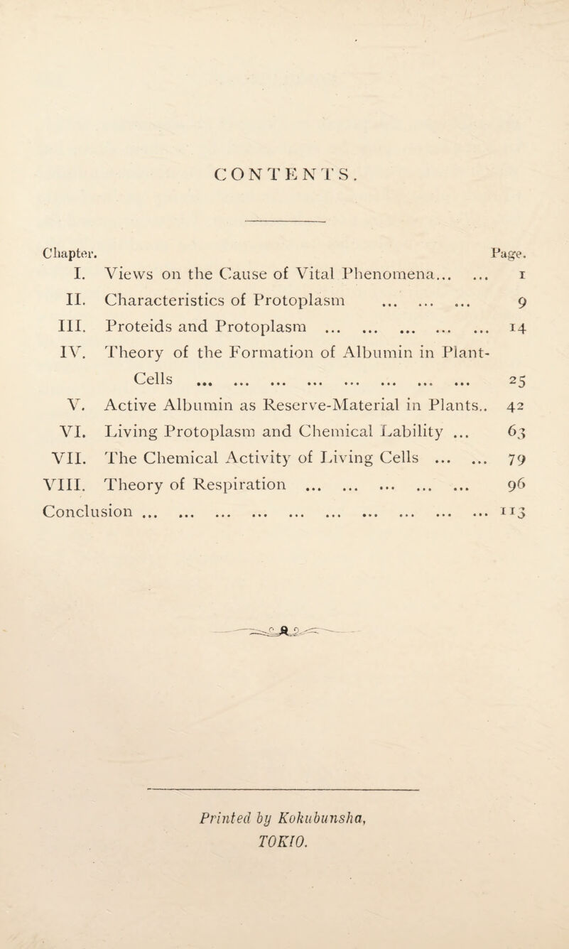 Chapter. I. Views on the Cause of Vital Phenomena... Page. I II. Characteristics of Protoplasm . 9 III. Proteids and Protoplasm . 14 IV. Theory of the Formation of Albumin in Plant- Cells • • • • • < > • • • • 1 • » » • • » V. Active Albumin as Reserve-Material in Plants.. VI. Living Protoplasm and Chemical Lability ... VII. The Chemical Activity of Living Cells . VIII. Theory of Respiration Conclusion. • • • • * • 25 42 63 79 96 Hi Printed by Kokubunsha, TOKIO.