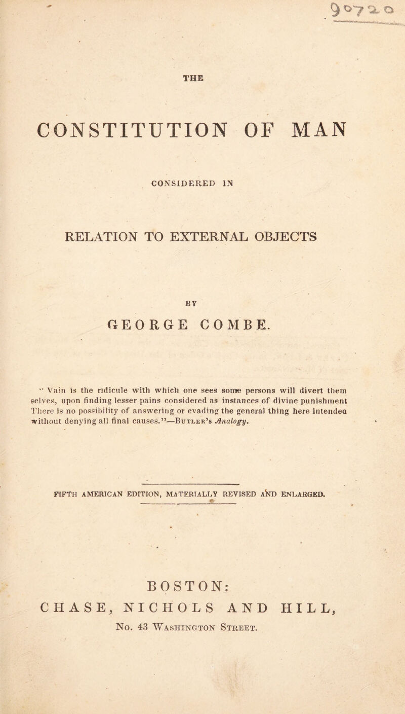 THE CONSTITUTION OF MAN CONSIDERED IN RELATION TO EXTERNAL OBJECTS BY GEORGE COMBE. “ Vain is the ridicule with which one sees some persons will divert them selves, upon finding lesser pains considered as instances of divine punishment There is no possibility of answering or evading the general thing here intendea without denying all final causes.”—Butler’s Analogy. FIFTH AMERICAN EDITION, MATERIALLY REVISED A^D ENLARGED. BOSTON: CHASE, NICHOLS AND HILL, No. 43 Washington Street.