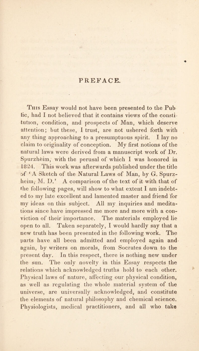 PREFACE. ■* This Essay would not have been presented to the Pub lie, had I not believed that it contains views of the consti tution, condition, and prospects of Man, which deserve attention; but these, I trust, are not ushered forth with any thing approaching to a presumptuous spirit. I lay no claim to originality of conception. My first notions of the natural laws were derived from a manuscript work of Dr. Spurzheim, with the perusal of which I was honored in 1824. This work was afterwards published under the title of ‘A Sketch of the Natural Laws of Man, by G. Spurz- heim,' M. D.’ A comparison of the text of it with that of the following pages, will show to what extent I am indebt- ed to my late excellent and lamented master and friend for my ideas on this subject. All my inquiries and medita- tions since have impressed me more and more with a con- viction of their importance. The materials employed lie open to all. Taken separately, I would hardly say that a new truth has been presented in the following work. The parts have all been admitted and employed again and again, by writers on morals, from Socrates down to the present day. In this respect, there is nothing new under the sun. The only novelty in this Essay respects the relations which acknowledged truths hold to each other. Physical laws of nature, affecting our physical condition, as well as regulating the whole material system of the universe, are universally acknowledged, and constitute the elements of natural philosophy and chemical science. Physiologists, medical practitioners, and all who take