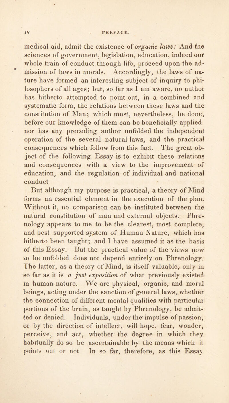 medical aid, admit the existence of organic laws: And fne sciences of government, legislation, education, indeed our whole train of conduct through life, proceed upon the ad- mission of laws in morals. Accordingly, the laws of na- ture have formed an interesting subject of inquiry to phi- losophers of all ages; but, so far as I am aware, no author has hitherto attempted to point out, in a combined and systematic form, the relations between these laws and the constitution of Man; which must, nevertheless, be done, before our knowledge of them can be beneficially applied nor has any preceding author unfolded the independent operation of the several natural laws, and the practical consequences which follow from this fact. The great ob- ject of the following Essay is to exhibit these relations and consequences with a view to the improvement of education, and the regulation of individual and national conduct But although my purpose is practical, a theory of Mind forms an essential element in the execution of the plan. Without it, no comparison can be instituted between the natural constitution of man and external objects. Phre- nology appears to me to be the clearest, most complete, and best supported system of Human Nature, which has hitherto been taught; and I have assumed it as the basis of this Essay. But the practical value of the views now to be unfolded does not depend entirely on Phrenology. The latter, as a theory of Mind, is itself valuable, only in so far as it is a just exposition of what previously existed in human nature. We are physical, organic, and moral beings, acting under the sanction of general laws, whether the connection of different mental qualities with particular portions of the brain, as taught by Phrenology, be admit- ted or denied. Individuals, under the impulse of passion, or by the direction of intellect, will hope, fear, wonder, perceive, and act, whether the degree in which they habitually do so be ascertainable by the means which il points out or not In so far, therefore, as this Essay