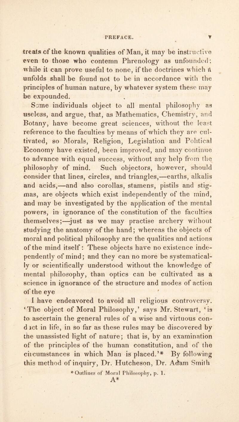 treats cf the known qualities of Man, it may be instruct ive even to those who contemn Phrenology as unfounded; while it can prove useful to none, if the doctrines which it unfolds shall be found not to be in accordance with the principles of human nature, by whatever system these may be expounded. Some individuals object to all mental philosophy as useless, and argue, that, as Mathematics, Chemistry, and Botany, have become great sciences, without the least reference to the faculties by means of which they are cul- tivated, so Morals, Religion, Legislation and Political Economy have existed, been improved, and may continue to advance with equal success, without any help from the philosophy of mind. Such objectors, however, should consider that lines, circles, and triangles,—earths, alkalis and acids,—and also corollas, stamens, pistils and stig- mas, are objects which exist independently of the mind, and may be investigated by the application of the mental powers, in ignorance of the constitution of the faculties themselves;—just as we may practise archery without studying the anatomy of the hand; whereas the objects of moral and political philosophy are the qualities and actions of the mind itself: These objects have no existence inde- pendently of mind; and they can no more be systematical- ly or scientifically understood without the knowledge of mental philosophy, than optics can be cultivated as a science in ignorance of the structure and modes of action of the eye I have endeavored to avoid all religious controversy. ‘The object of Moral Philosophy,’ says Mr. Stewart, ‘is to ascertain the general rules of a wise and virtuous con- d ict in life, in so far as these rules may be discovered by the unassisted light of nature; that is, by an examination of the principles of the human constitution, and of the circumstances in which Man is placed.’* By following this method of inquiry, Dr. Hutcheson, Dr. Actam Smith * Outlines of Moral Philosophy, p. 1. A*