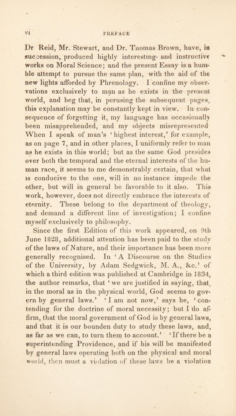 Dr Reid, Mr. Stewart, and Dr. Tnomas Brown, have, in succession, produced highly interesting* and instructive works on Moral Science; and the present Essay is a hum- ble attempt to pursue the same plan, with the aid of the new lights afforded by Phrenology. I confine my obser- vations exclusively to man as he exists in the present world, and beg that, in perusing the subsequent pages, this explanation may be constantly kept in view. In con- sequence of forgetting it, my language has occasionally been misapprehended, and my objects misrepresented When I speak of man’s ‘ highest interest,’ for example, as on page 7, and in other places, I uniformly refer to man as he exists in this world; but as the same God presides over both the temporal and the eternal interests of the hu- man race, it seems to me demonstrably certain, that what is conducive to the one, will in no instance impede the other, but will in general be favorable to it also. This work, however, does not directly embrace the interests of eternity. These belong to the department of theology, and demand a different line of investigation; I confine myself exclusively to philosophy. Since the first Edition of this work appeared, on 9th June 1828, additional attention has been paid to the study of the laws of Nature, and their importance has been more generally recognised. In ‘A Discourse on the Studies of the University, by Adam Sedgwick, M. A., &c.’ of which a third edition was published at Cambridge in 1834, the author remarks, that * we are justified in saying, that, in the moral as in the physical world, God seems to gov- ern by general laws.’ ‘I am not now,’ says he, ‘con- tending for the doctrine of moral necessity; but I do af- firm, that the moral government of God is by general laws, and that it is our bounden duty to study these laws, and, as far as we can, to turn them to account.’ ‘ If there be a superintending Providence, and if his will be manifested by general laws operating both on the physical and moral world, then must a violation of these laws be a violation