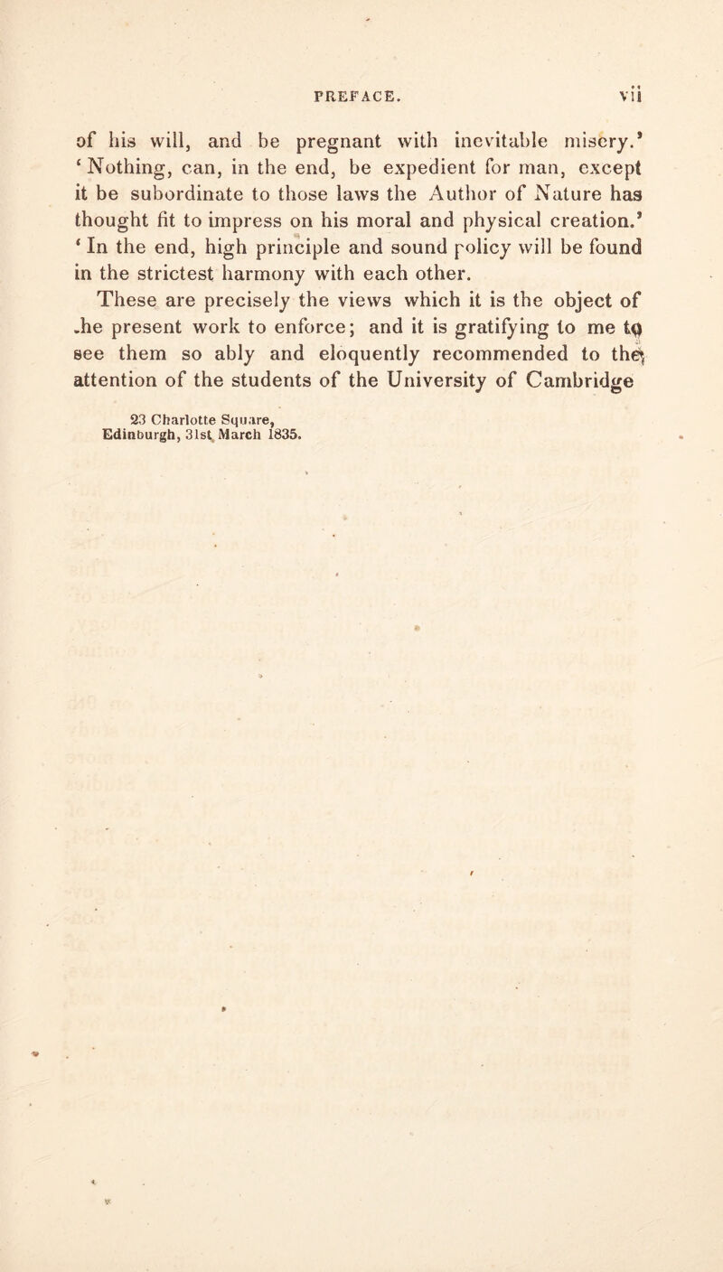 of his will, and be pregnant with inevitable misery.* ‘Nothing, can, in the end, be expedient for man, except it be subordinate to those laws the Author of Nature has thought fit to impress on his moral and physical creation.* ‘ In the end, high principle and sound policy will be found in the strictest harmony with each other. These are precisely the views which it is the object of .he present work to enforce; and it is gratifying to me tQ see them so ably and eloquently recommended to th£*{ attention of the students of the University of Cambridge 23 Charlotte Square, Edinburgh, 31st March 1835.