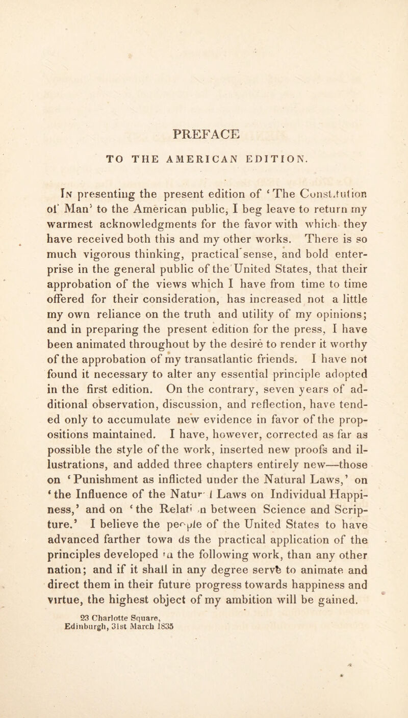TO THE AMERICAN EDITION. In presenting the present edition of ‘ The Constitution ol‘ Man5 to the American public, I beg leave to return my warmest acknowledgments for the favor with which they have received both this and my other works. There is so much vigorous thinking, practical sense, and bold enter- prise in the general public of the United States, that their approbation of the views which I have from time to time offered for their consideration, has increased not a little my own reliance on the truth and utility of my opinions; and in preparing the present edition for the press, I have been animated throughout by the desire to render it worthy of the approbation of my transatlantic friends. I have not found it necessary to alter any essential principle adopted in the first edition. On the contrary, seven years of ad- ditional observation, discussion, and reflection, have tend- ed only to accumulate new evidence in favor of the prop- ositions maintained. I have, however, corrected as far as possible the style of the work, inserted new proofs and il- lustrations, and added three chapters entirely new—those on ‘Punishment as inflicted under the Natural Laws,’ on ‘the Influence of the Natu»* i Laws on Individual Happi- ness,’ and on ‘the Relaf* n between Science and Scrip- ture.’ I believe the people of the United States to have advanced farther towa ds the practical application of the principles developed *n the following work, than any other nation; and if it shall in any degree servb to animate and direct them in their future progress towards happiness and virtue, the highest object of my ambition will be gained. 23 Charlotte Square, Edinburgh, 31st March 1835