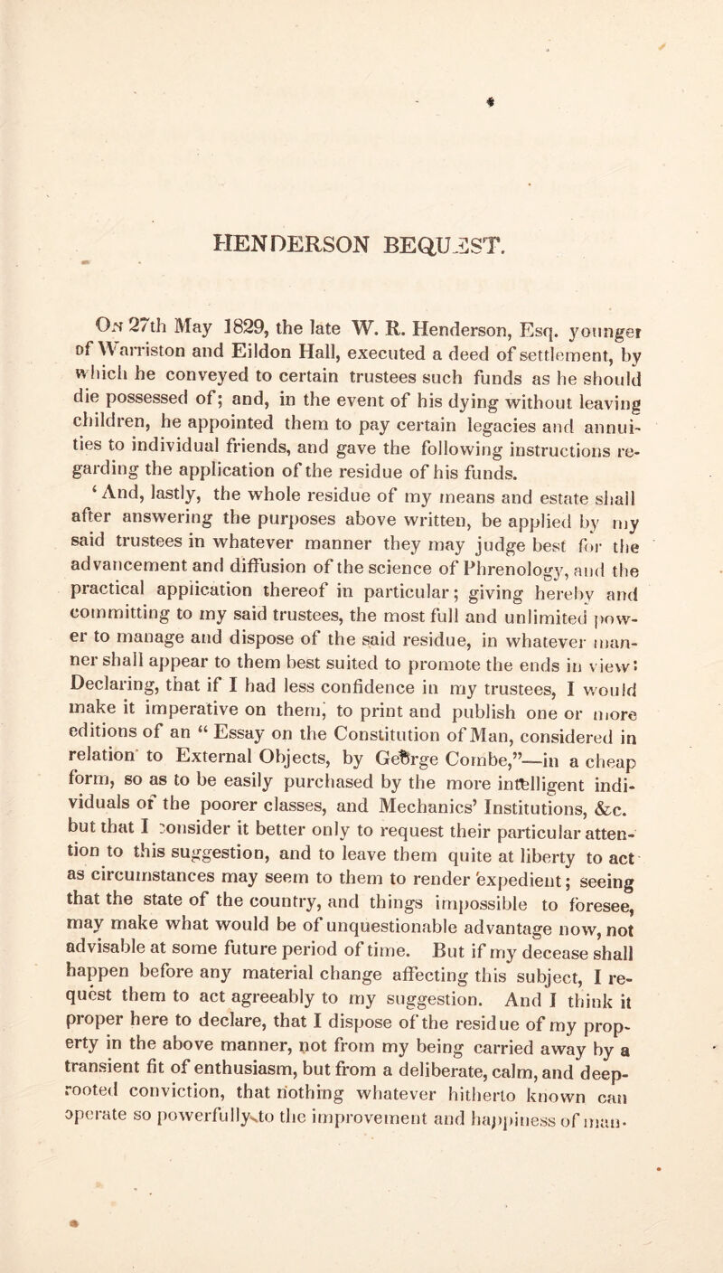HENDERSON BEQUEST. On 27th May 1829, the late W. R. Henderson, Esq. younger of W‘ arriston and Eildon Hall, executed a deed of settlement, by which he conveyed to certain trustees such funds as he should die possessed of; and, in the event of his dying without leaving children, he appointed them to pay certain legacies and annui- ties to individual friends, and gave the following instructions re- garding the application of the residue of his funds. ‘ And, lastly, the whole residue of my means and estate shail after answering the purposes above written, be applied by my said trustees in whatever manner they may judge best for the advancement and diffusion of the science of Phrenology, and the practical application thereof in particular; giving hereby and committing to my said trustees, the most full and unlimited pow- er to manage and dispose of the said residue, in whatever man- ner shall appear to them best suited to promote the ends in view: Declaring, that if I had less confidence in my trustees, I would make it imperative on them, to print and publish one or more editions of an “ Essay on the Constitution of Man, considered in relation to External Objects, by George Combe,”—in a cheap form, so as to be easily purchased by the more intelligent indi- viduals of the poorer classes, and Mechanics’ Institutions, &c. but that I :onsider it better only to request their particular atten- tion to this suggestion, and to leave them quite at liberty to act as circumstances may seem to them to render expedient; seeing that the state of the country, and things impossible to foresee, may make what would be of unquestionable advantage now, not advisable at some future period of time. But if my decease shall happen before any material change affecting this subject, I re- quest them to act agreeably to my suggestion. And I think it proper here to declare, that I dispose of the residue of my prop- erty in the above manner, not from my being carried away by a transient fit of enthusiasm, but from a deliberate, calm, and deep- rooted conviction, that nothing whatever hitherto known can operate so powerfullyao the improvement and happiness of man.